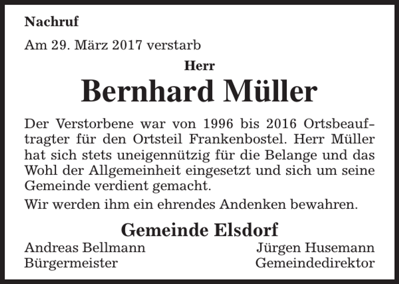 <p>Nachruf<br />Am 29. März 2017 verstarb<br />Herr</p><p>Bernhard Müller</p><p>Der Verstorbene war von 1996 bis 2016 Ortsbeauftragter für den Ortsteil Frankenbostel. Herr Müller<br />hat sich stets uneigennützig für die Belange und das<br />Wohl der Allgemeinheit eingesetzt und sich um seine<br />Gemeinde verdient gemacht.<br />Wir werden ihm ein ehrendes Andenken bewahren.</p><p>Gemeinde Elsdorf</p><p>Andreas Bellmann<br />Bürgermeister</p><p>Jürgen Husemann<br />Gemeindedirektor</p>