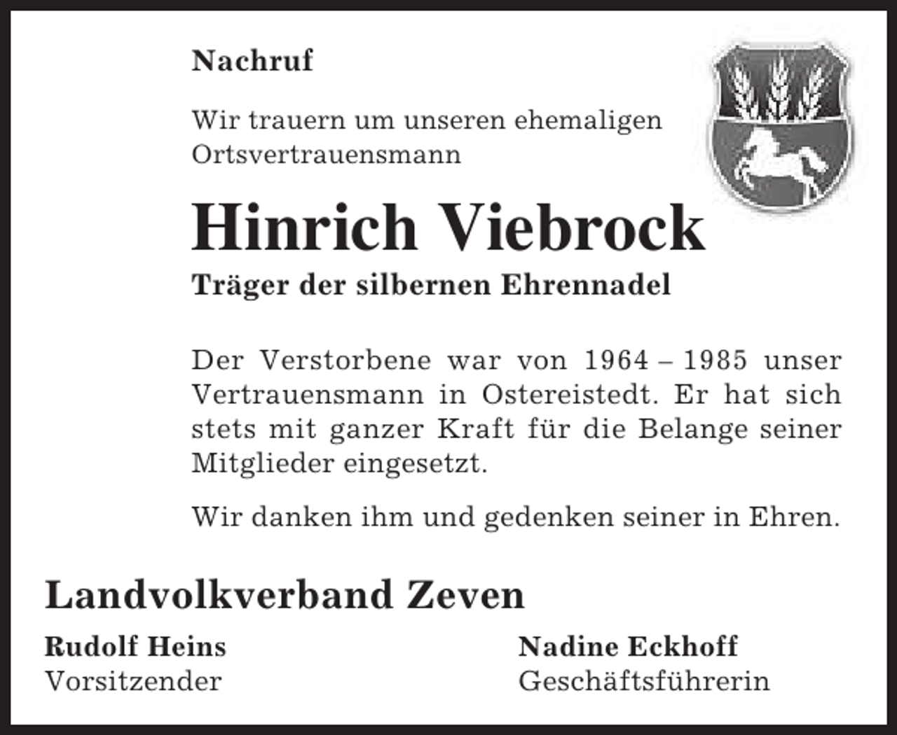 <p>Nachruf<br />Wir trauern um unseren ehemaligen<br />Ortsvertrauensmann</p><p>Hinrich Viebrock<br />k<br />Träger der silbernen Ehrennadel</p><p>Der Verstorbene war von 1964 – 1985 unser<br />Vertrauensmann in Ostereistedt. Er hat sich<br />stets mit ganzer Kraft für die Belange seiner<br />Mitglieder eingesetzt.<br />Wir danken ihm und gedenken seiner in Ehren.</p><p>Landvolkverband Zeven<br />Rudolf Heins<br />Vorsitzender</p><p>Nadine Eckhoff<br />Geschäftsführerin</p>