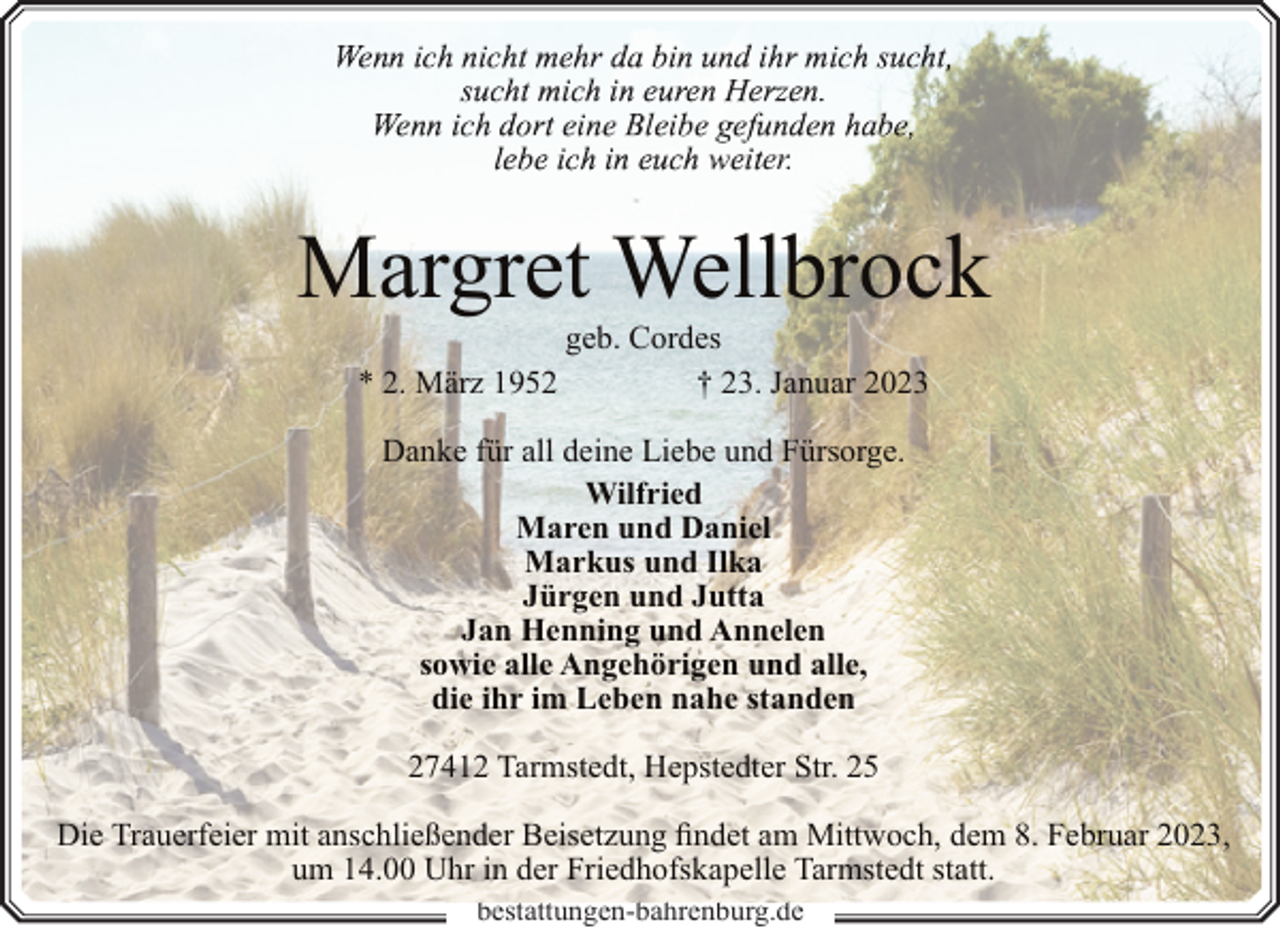 <p>er.</p><p>Margret Wellbrock<br />geb. Cordes<br />* 2. März 1952<br />† 23. Januar 2023<br />Danke für all deine Liebe und Fürsorge.<br />Wilfried<br />Maren und Daniel<br />Markus und Ilka<br />Jürgen und Jutta<br />Jan Henning und Annelen<br />sowie alle Angehörigen und alle,<br />die ihr im Leben nahe standen<br />27412 Tarmstedt, Hepstedter Str. 25<br />Die Trauerfeier mit anschließender Beisetzung findet am Mittwoch, dem 8. Februar 2023,<br />um 14.00 Uhr in der Friedhofskapelle Tarmstedt statt.<br />bestattungen-bahrenburg.de</p>