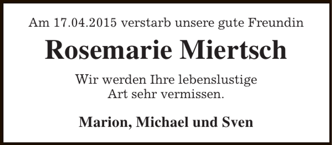 <p>Am 17.04.2015 verstarb unsere gute Freundin</p>
<p>Rosemarie Miertsch<br />Wir werden Ihre lebenslustige<br />Art sehr vermissen.</p>
<p>Marion, Michael und Sven</p>