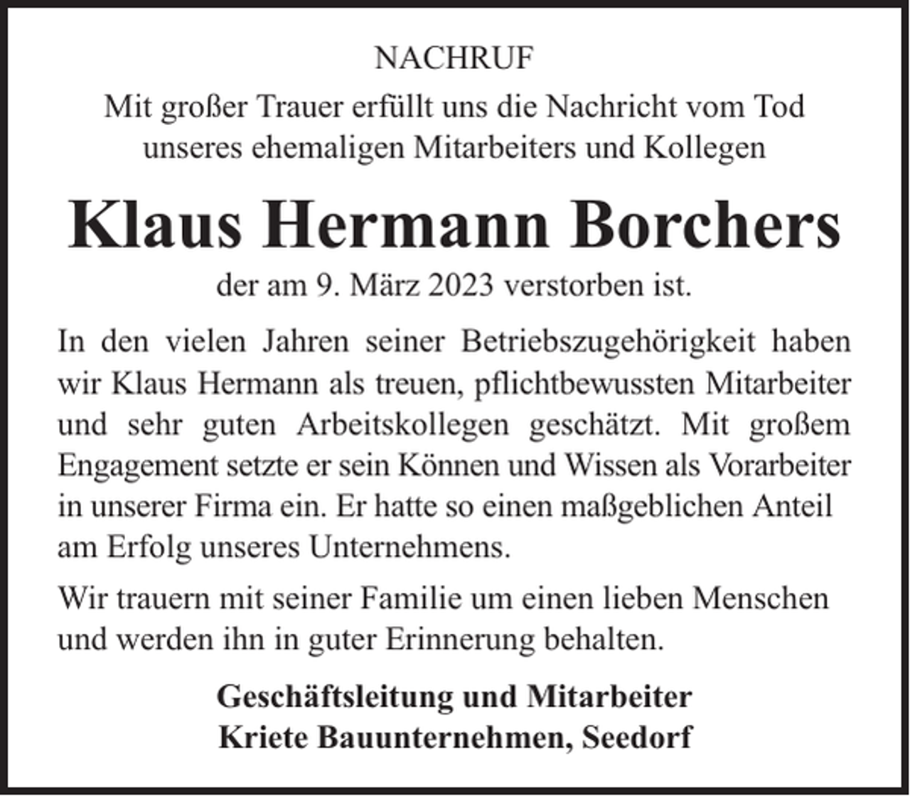 <p>NACHRUF<br />Mit großer Trauer erfüllt uns die Nachricht vom Tod<br />unseres ehemaligen Mitarbeiters und Kollegen</p><p>Klaus Hermann Borchers<br />der am 9. März 2023 verstorben ist.</p><p>In den vielen Jahren seiner Betriebszugehörigkeit haben<br />wir Klaus Hermann als treuen, pflichtbewussten Mitarbeiter<br />und sehr guten Arbeitskollegen geschätzt. Mit großem<br />Engagement setzte er sein Können und Wissen als Vorarbeiter<br />in unserer Firma ein. Er hatte so einen maßgeblichen Anteil<br />am Erfolg unseres Unternehmens.<br />Wir trauern mit seiner Familie um einen lieben Menschen<br />und werden ihn in guter Erinnerung behalten.<br />Geschäftsleitung und Mitarbeiter<br />Kriete Bauunternehmen, Seedorf</p>