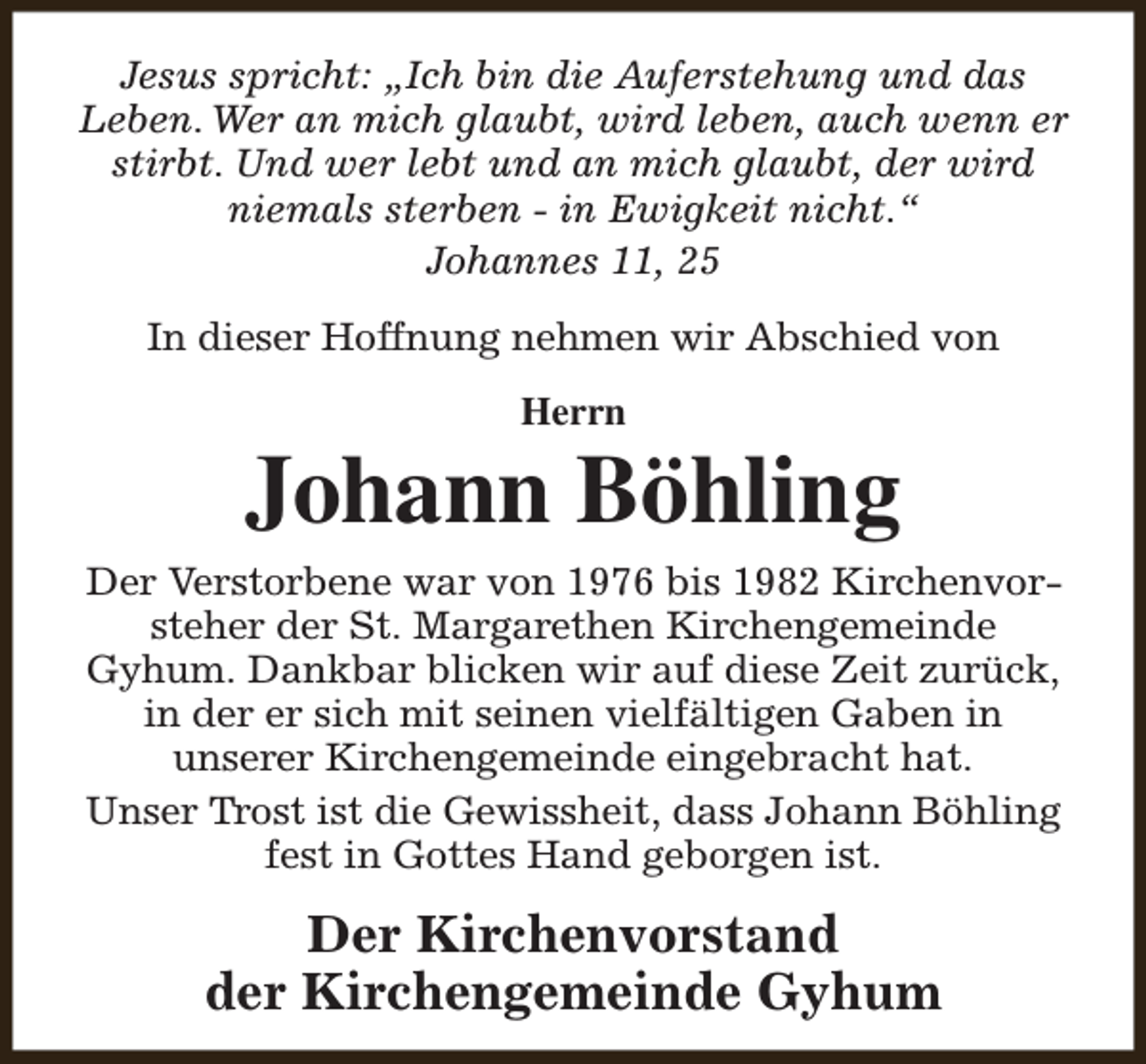 <p>Jesus spricht: „Ich bin die Auferstehung und das<br />Leben. Wer an mich glaubt, wird leben, auch wenn er<br />stirbt. Und wer lebt und an mich glaubt, der wird<br />niemals sterben - in Ewigkeit nicht.“<br />Johannes 11, 25<br />In dieser Hoffnung nehmen wir Abschied von<br />Herrn</p><p>Johann Böhling<br />Der Verstorbene war von 1976 bis 1982 Kirchenvorsteher der St. Margarethen Kirchengemeinde<br />Gyhum. Dankbar blicken wir auf diese Zeit zurück,<br />in der er sich mit seinen vielfältigen Gaben in<br />unserer Kirchengemeinde eingebracht hat.<br />Unser Trost ist die Gewissheit, dass Johann Böhling<br />fest in Gottes Hand geborgen ist.</p><p>Der Kirchenvorstand<br />der Kirchengemeinde Gyhum</p>