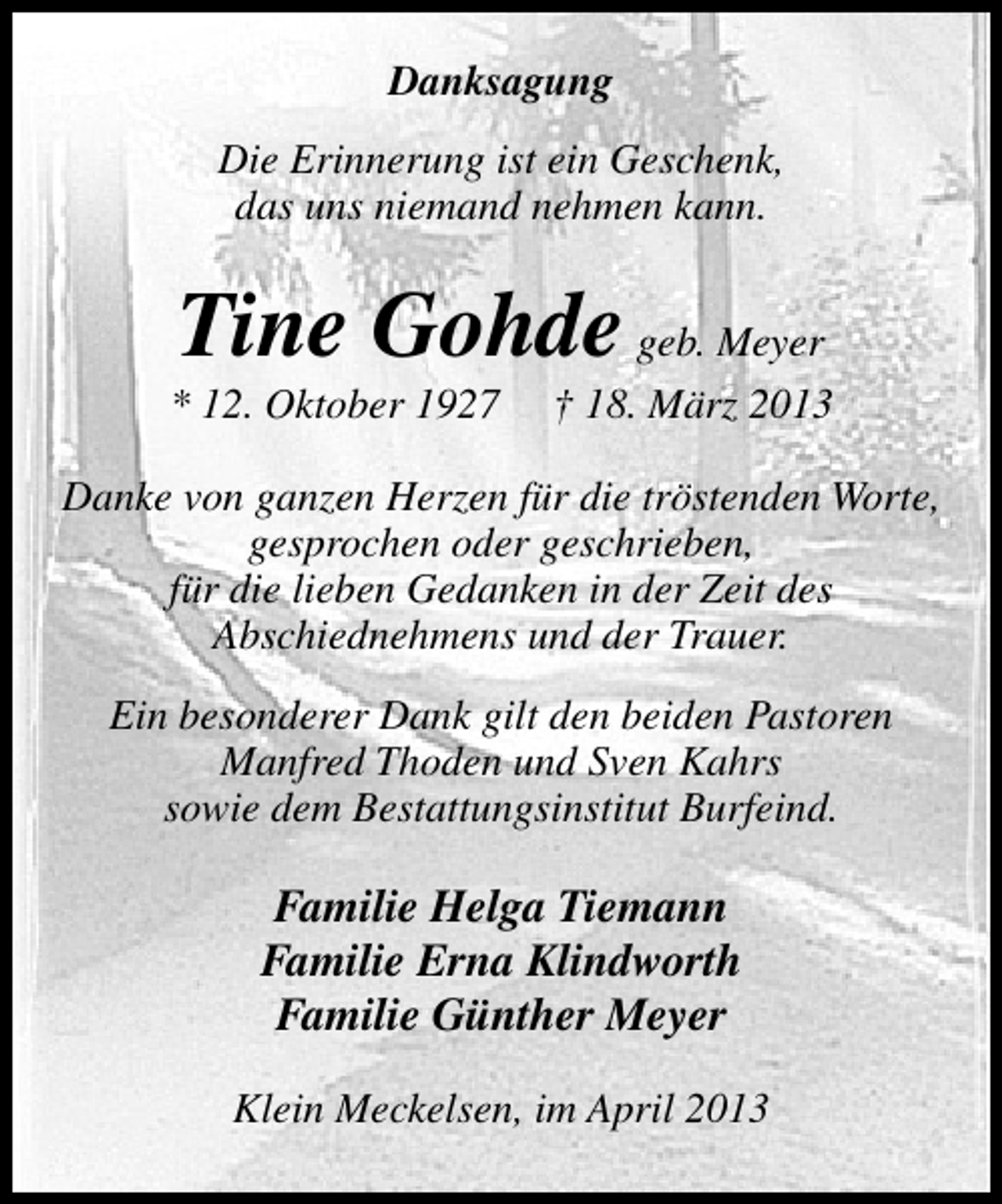 <p>Danksagung<br />Die Erinnerung ist ein Geschenk,<br />das uns niemand nehmen kann.</p><p>Tine Gohde geb. Meyer</p><p>* 12. Oktober 1927</p><p>† 18. März 2013</p><p>Danke von ganzen Herzen für die tröstenden Worte,<br />gesprochen oder geschrieben,<br />für die lieben Gedanken in der Zeit des<br />Abschiednehmens und der Trauer.<br />Ein besonderer Dank gilt den beiden Pastoren<br />Manfred Thoden und Sven Kahrs<br />sowie dem Bestattungsinstitut Burfeind.</p><p>Familie Helga Tiemann<br />Familie Erna Klindworth<br />Familie Günther Meyer<br />Klein Meckelsen, im April 2013</p>