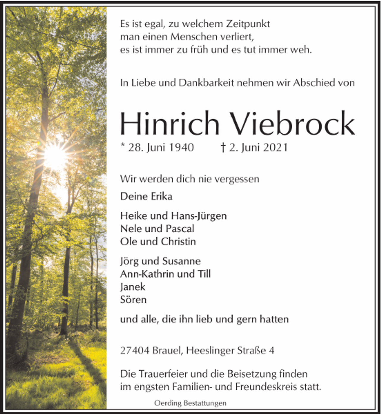 <p>Es ist egal, zu welchem Zeitpunkt<br />man einen Menschen verliert,<br />es ist immer zu früh und es tut immer weh.<br />In Liebe und Dankbarkeit nehmen wir Abschied von</p><p>Hinrich Viebrock<br />* 28. Juni 1940</p><p>† 2. Juni 2021</p><p>Wir werden dich nie vergessen</p><p>27404 Brauel, Heeslinger Straße 4<br />Die Trauerfeier und die Beisetzung finden<br />im engsten Familien- und Freundeskreis statt.<br />Oerding Bestattungen</p>