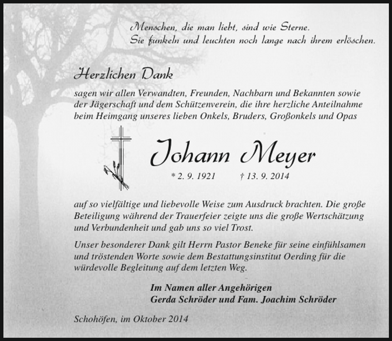 <p>Menschen, die man liebt, sind wie Sterne.<br />Sie funkeln und leuchten noch lange nach ihrem erlöschen.</p><p>Herzlichen Dank<br />sagen wir allen Verwandten, Freunden, Nachbarn und Bekannten sowie<br />der Jägerschaft und dem Schützenverein, die ihre herzliche Anteilnahme<br />beim Heimgang unseres lieben Onkels, Bruders, Großonkels und Opas</p><p>Johann Meyer<br />* 2. 9. 1921</p><p>† 13. 9. 2014</p><p>auf so vielfältige und liebevolle Weise zum Ausdruck brachten. Die große<br />Beteiligung während der Trauerfeier zeigte uns die große Wertschätzung<br />und Verbundenheit und gab uns so viel Trost.<br />Unser besonderer Dank gilt Herrn Pastor Beneke für seine einfühlsamen<br />und tröstenden Worte sowie dem Bestattungsinstitut Oerding für die<br />würdevolle Begleitung auf dem letzten Weg.<br />Im Namen aller Angehörigen<br />Gerda Schröder und Fam. Joachim Schröder<br />Schohöfen, im Oktober 2014</p>