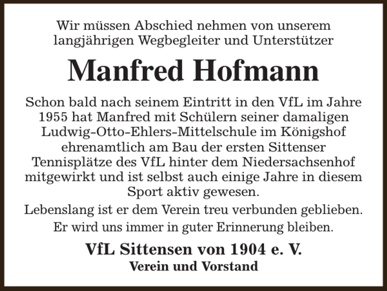 <p>Wir müssen Abschied nehmen von unserem<br />langjährigen Wegbegleiter und Unterstützer</p><p>Manfred Hofmann<br />Schon bald nach seinem Eintritt in den VfL im Jahre<br />1955 hat Manfred mit Schülern seiner damaligen<br />Ludwig-Otto-Ehlers-Mittelschule im Königshof<br />ehrenamtlich am Bau der ersten Sittenser<br />Tennisplätze des VfL hinter dem Niedersachsenhof<br />mitgewirkt und ist selbst auch einige Jahre in diesem<br />Sport aktiv gewesen.<br />Lebenslang ist er dem Verein treu verbunden geblieben.<br />Er wird uns immer in guter Erinnerung bleiben.</p><p>VfL Sittensen von 1904 e. V.<br />Verein und Vorstand</p>