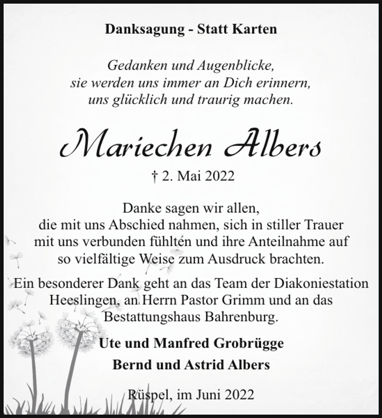 <p>Danksagung - Statt Karten<br />Gedanken und Augenblicke,<br />sie werden uns immer an Dich erinnern,<br />uns glücklich und traurig machen.</p><p>Mariechen Albers<br />† 2. Mai 2022</p><p>Danke sagen wir allen,<br />die mit uns Abschied nahmen, sich in stiller Trauer<br />mit uns verbunden fühlten und ihre Anteilnahme auf<br />so vielfältige Weise zum Ausdruck brachten.<br />Ein besonderer Dank geht an das Team der Diakoniestation<br />Heeslingen, an Herrn Pastor Grimm und an das<br />Bestattungshaus Bahrenburg.<br />Ute und Manfred Grobrügge<br />Bernd und Astrid Albers<br />Rüspel, im Juni 2022</p>