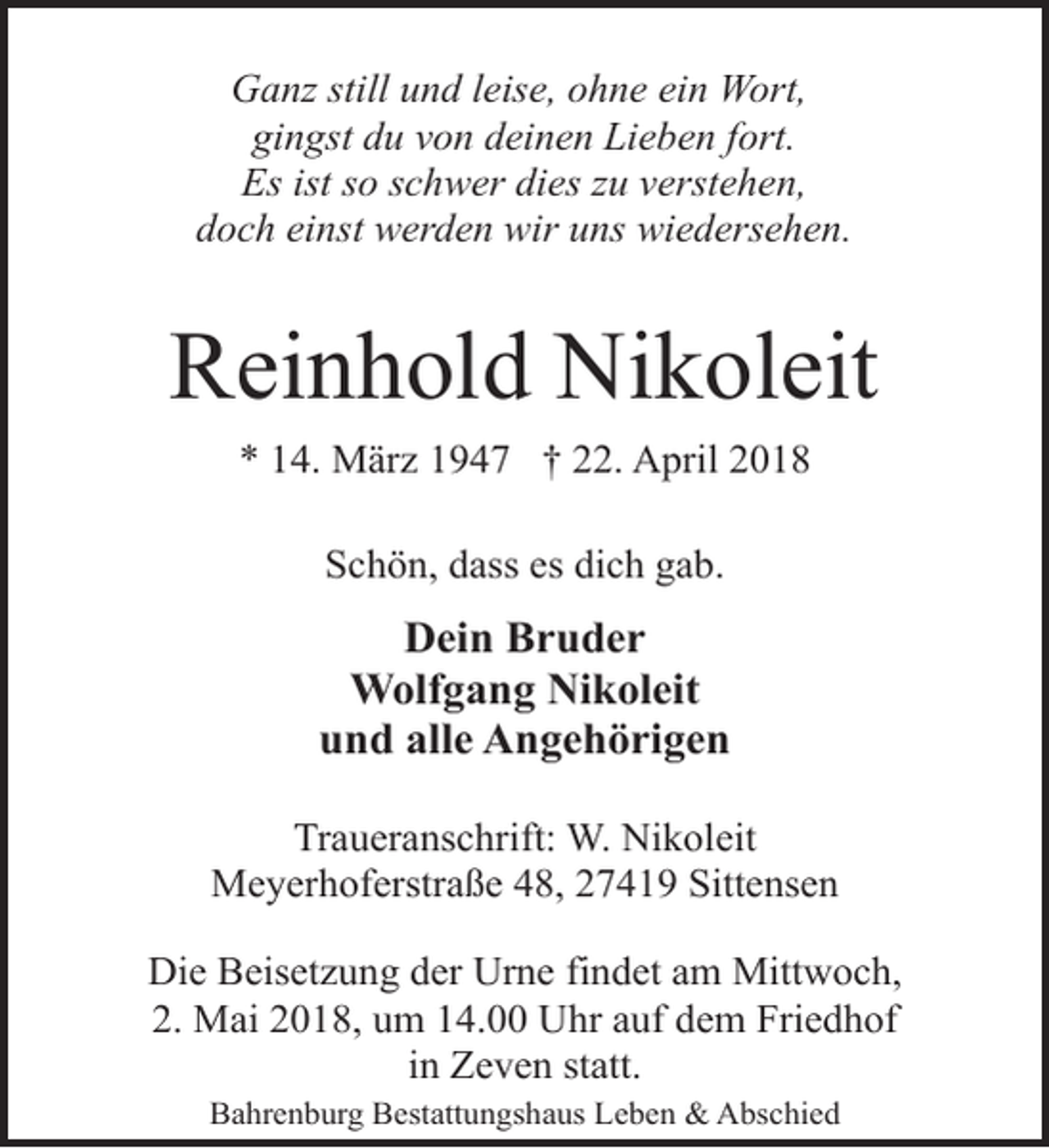 <p>Ganz still und leise, ohne ein Wort,<br />gingst du von deinen Lieben fort.<br />Es ist so schwer dies zu verstehen,<br />doch einst werden wir uns wiedersehen.</p><p>Reinhold Nikoleit<br />* 14. März 1947 † 22. April 2018<br />Schön, dass es dich gab.</p><p>Dein Bruder<br />Wolfgang Nikoleit<br />und alle Angehörigen<br />Traueranschrift: W. Nikoleit<br />Meyerhoferstraße 48, 27419 Sittensen<br />Die Beisetzung der Urne findet am Mittwoch,<br />2. Mai 2018, um 14.00 Uhr auf dem Friedhof<br />in Zeven statt.<br />Bahrenburg Bestattungshaus Leben &amp; Abschied</p>
