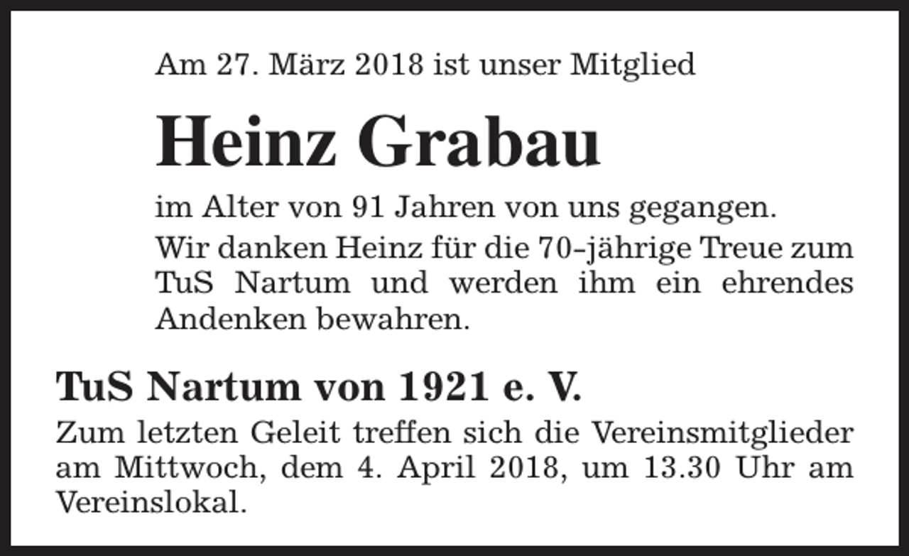 <p>Am 27. März 2018 ist unser Mitglied</p><p>Heinz Grabau</p><p>im Alter von 91 Jahren von uns gegangen.<br />Wir danken Heinz für die 70-jährige Treue zum<br />TuS Nartum und werden ihm ein ehrendes<br />Andenken bewahren.</p><p>TuS Nartum von 1921 e. V.</p><p>Zum letzten Geleit treffen sich die Vereinsmitglieder<br />am Mittwoch, dem 4. April 2018, um 13.30 Uhr am<br />Vereinslokal.</p>