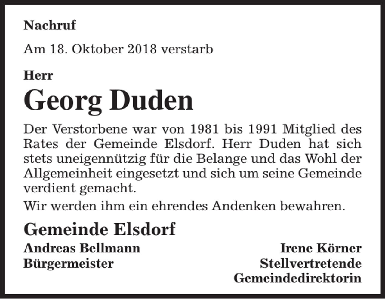 <p>Nachruf<br />Am 18. Oktober 2018 verstarb<br />Herr</p><p>Georg Duden<br />Der Verstorbene war von 1981 bis 1991 Mitglied des<br />Rates der Gemeinde Elsdorf. Herr Duden hat sich<br />stets uneigennützig für die Belange und das Wohl der<br />Allgemeinheit eingesetzt und sich um seine Gemeinde<br />verdient gemacht.<br />Wir werden ihm ein ehrendes Andenken bewahren.</p><p>Gemeinde Elsdorf</p><p>Andreas Bellmann<br />Bürgermeister</p><p>Irene Körner<br />Stellvertretende<br />Gemeindedirektorin</p>