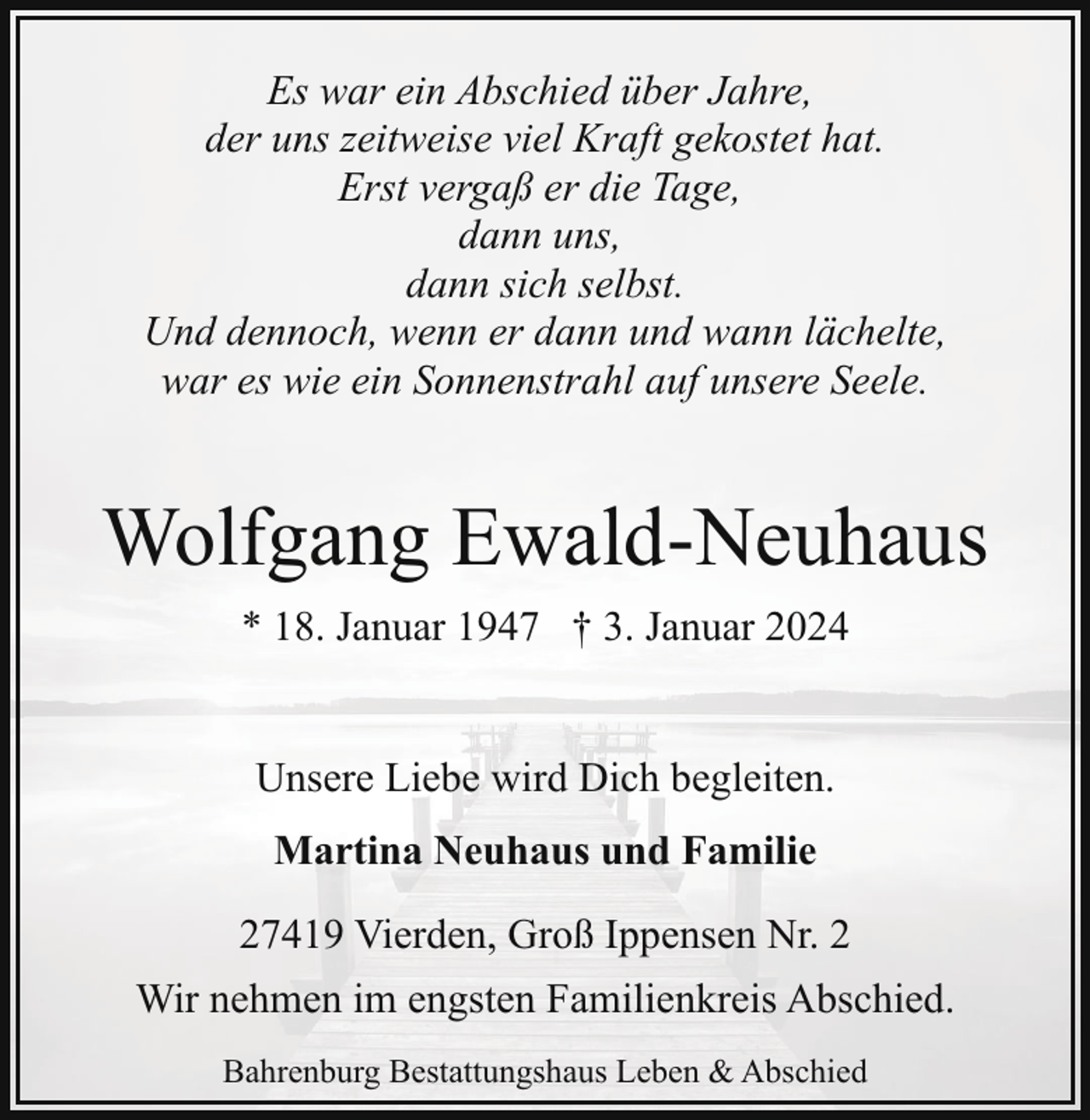<p>Es war ein Abschied über Jahre,<br />der uns zeitweise viel Kraft gekostet hat.<br />Erst vergaß er die Tage,<br />dann uns,<br />dann sich selbst.<br />Und dennoch, wenn er dann und wann lächelte,<br />war es wie ein Sonnenstrahl auf unsere Seele.</p><p>Wolfgang Ewald-Neuhaus<br />* 18. Januar 1947 † 3. Januar 2024<br />Unsere Liebe wird Dich begleiten.<br />Martina Neuhaus und Familie<br />27419 Vierden, Groß Ippensen Nr. 2<br />Wir nehmen im engsten Familienkreis Abschied.<br />Bahrenburg Bestattungshaus Leben &amp; Abschied</p>