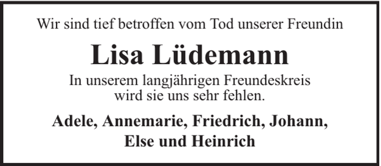 <p>Wir sind tief betroffen vom Tod unserer Freundin</p><p>Lisa Lüdemann</p><p>In unserem langjährigen Freundeskreis<br />wird sie uns sehr fehlen.</p><p>Adele, Annemarie, Friedrich, Johann,<br />Else und Heinrich</p>
