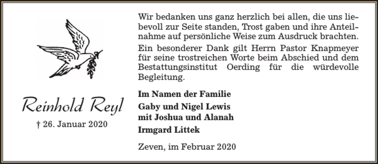 <p>Wir bedanken uns ganz herzlich bei allen, die uns liebevoll zur Seite standen, Trost gaben und ihre Anteilnahme auf persönliche Weise zum Ausdruck brachten.<br />Ein besonderer Dank gilt Herrn Pastor Knapmeyer<br />für seine trostreichen Worte beim Abschied und dem<br />Bestattungsinstitut Oerding für die würdevolle<br />Begleitung.</p><p>Reinhold Reyl<br />† 26. Januar 2020</p><p>Im Namen der Familie<br />Gaby und Nigel Lewis<br />mit Joshua und Alanah<br />Irmgard Littek<br />Zeven, im Februar 2020</p>