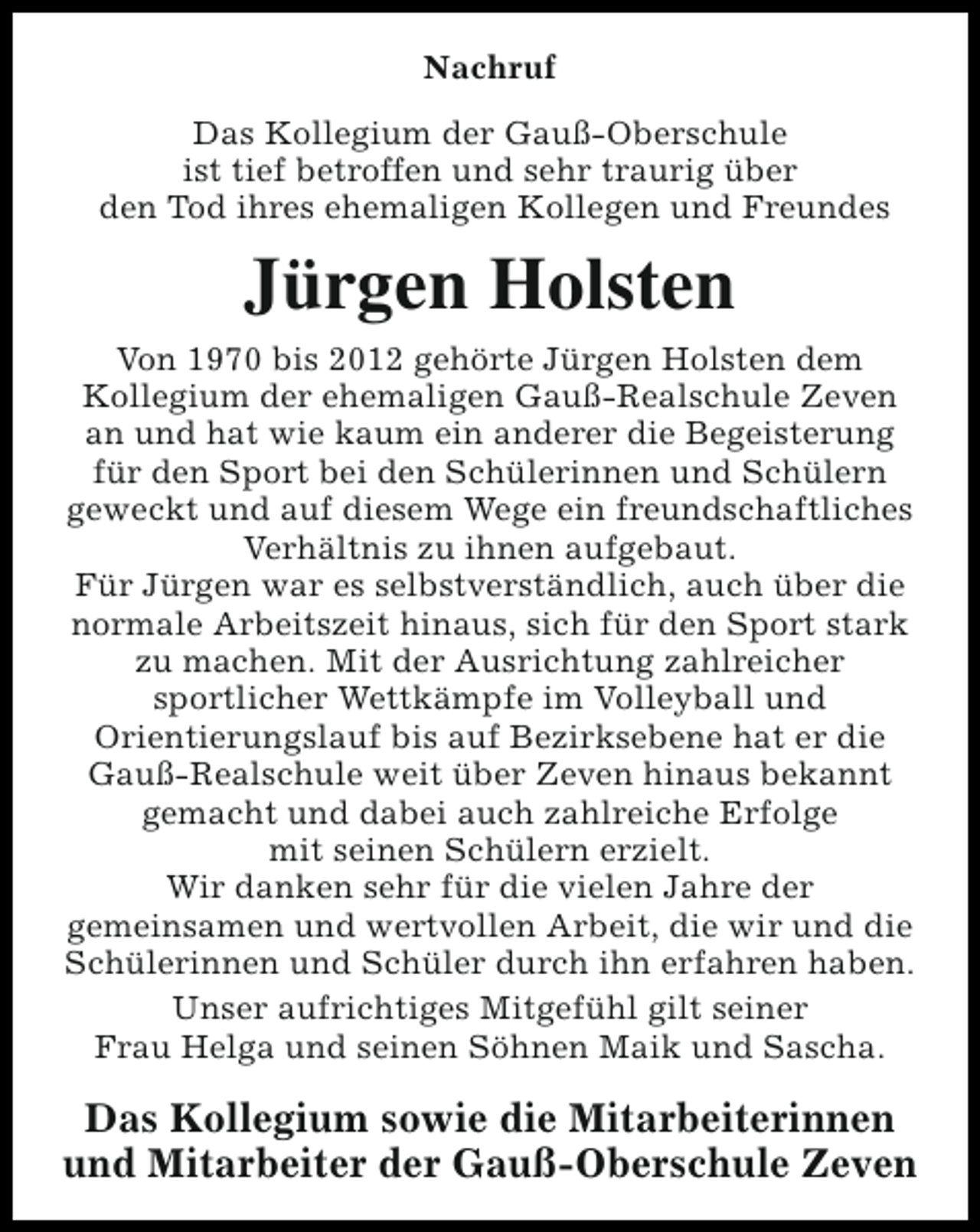 <p>Nachruf<br />Das Kollegium der Gauß-Oberschule<br />ist tief betroffen und sehr traurig über<br />den Tod ihres ehemaligen Kollegen und Freundes</p><p>Jürgen Holsten<br />Von 1970 bis 2012 gehörte Jürgen Holsten dem<br />Kollegium der ehemaligen Gauß-Realschule Zeven<br />an und hat wie kaum ein anderer die Begeisterung<br />für den Sport bei den Schülerinnen und Schülern<br />geweckt und auf diesem Wege ein freundschaftliches<br />Verhältnis zu ihnen aufgebaut.<br />Für Jürgen war es selbstverständlich, auch über die<br />normale Arbeitszeit hinaus, sich für den Sport stark<br />zu machen. Mit der Ausrichtung zahlreicher<br />sportlicher Wettkämpfe im Volleyball und<br />Orientierungslauf bis auf Bezirksebene hat er die<br />Gauß-Realschule weit über Zeven hinaus bekannt<br />gemacht und dabei auch zahlreiche Erfolge<br />mit seinen Schülern erzielt.<br />Wir danken sehr für die vielen Jahre der<br />gemeinsamen und wertvollen Arbeit, die wir und die<br />Schülerinnen und Schüler durch ihn erfahren haben.<br />Unser aufrichtiges Mitgefühl gilt seiner<br />Frau Helga und seinen Söhnen Maik und Sascha.</p><p>Das Kollegium sowie die Mitarbeiterinnen<br />und Mitarbeiter der Gauß-Oberschule Zeven</p>