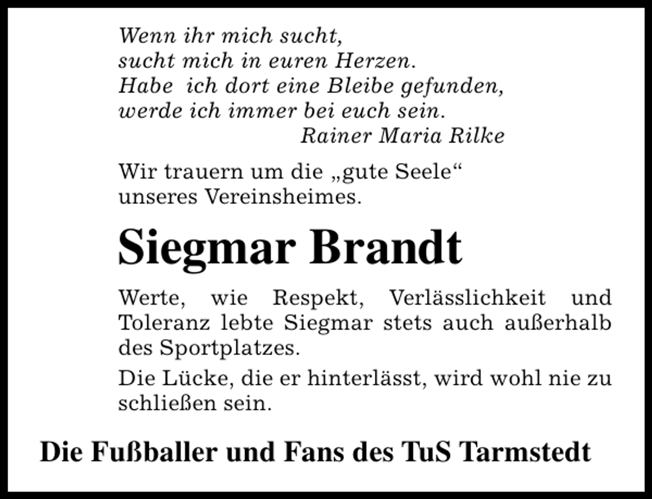 <p>Wenn ihr mich sucht,<br />sucht mich in euren Herzen.<br />Habe ich dort eine Bleibe gefunden,<br />werde ich immer bei euch sein.<br />Rainer Maria Rilke<br />Wir trauern um die „gute Seele“<br />unseres Vereinsheimes.</p><p>Siegmar Brandt<br />Werte, wie Respekt, Verlässlichkeit und<br />Toleranz lebte Siegmar stets auch außerhalb<br />des Sportplatzes.<br />Die Lücke, die er hinterlässt, wird wohl nie zu<br />schließen sein.</p><p>Die Fußballer und Fans des TuS Tarmstedt</p>
