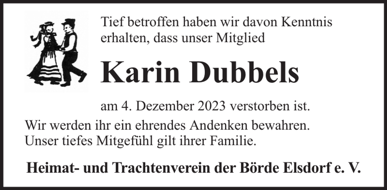 <p>Tief betroffen haben wir davon Kenntnis<br />erhalten, dass unser Mitglied</p><p>Karin Dubbels<br />am 4. Dezember 2023 verstorben ist.<br />Wir werden ihr ein ehrendes Andenken bewahren.<br />Unser tiefes Mitgefühl gilt ihrer Familie.</p><p>Heimat- und Trachtenverein der Börde Elsdorf e. V.</p>