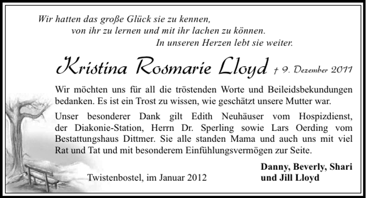 <p>Wir hatten das große Glück sie zu kennen,<br />von ihr zu lernen und mit ihr lachen zu können.<br />In unseren Herzen lebt sie weiter.</p><p>Kristina Rosmarie Lloyd † 9. Dezember 2011<br />Wir möchten uns für all die tröstenden Worte und Beileidsbekundungen<br />bedanken. Es ist ein Trost zu wissen, wie geschätzt unsere Mutter war.<br />Unser besonderer Dank gilt Edith Neuhäuser vom Hospizdienst,<br />der Diakonie-Station, Herrn Dr. Sperling sowie Lars Oerding vom<br />Bestattungshaus Dittmer. Sie alle standen Mama und auch uns mit viel<br />Rat und Tat und mit besonderem Einfühlungsvermögen zur Seite.<br />Twistenbostel, im Januar 2012</p><p>Danny, Beverly, Shari<br />und Jill Lloyd</p>