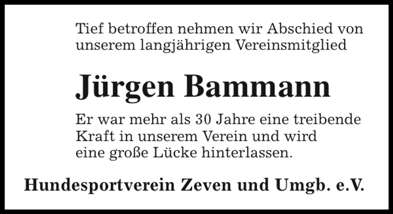 <p>Tief betroffen nehmen wir Abschied von<br />unserem langjährigen Vereinsmitglied</p><p>Jürgen Bammann<br />Er war mehr als 30 Jahre eine treibende<br />Kraft in unserem Verein und wird<br />eine große Lücke hinterlassen.</p><p>Hundesportverein Zeven und Umgb. e.V.</p>