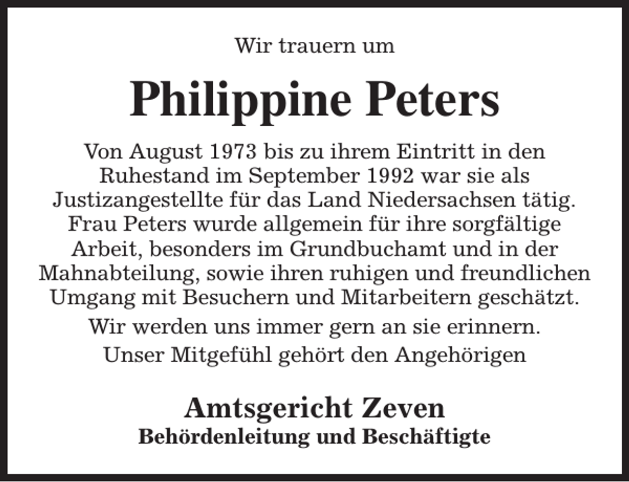 <p>Wir trauern um</p><p>Philippine Peters<br />Von August 1973 bis zu ihrem Eintritt in den<br />Ruhestand im September 1992 war sie als<br />Justizangestellte für das Land Niedersachsen tätig.<br />Frau Peters wurde allgemein für ihre sorgfältige<br />Arbeit, besonders im Grundbuchamt und in der<br />Mahnabteilung, sowie ihren ruhigen und freundlichen<br />Umgang mit Besuchern und Mitarbeitern geschätzt.<br />Wir werden uns immer gern an sie erinnern.<br />Unser Mitgefühl gehört den Angehörigen</p><p>Amtsgericht Zeven</p><p>Behördenleitung und Beschäftigte</p>