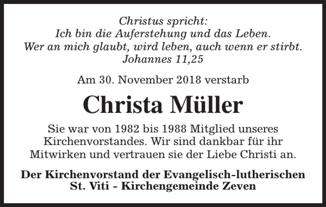 <p>Christus spricht:<br />Ich bin die Auferstehung und das Leben.<br />Wer an mich glaubt, wird leben, auch wenn er stirbt.<br />Johannes 11,25<br />Am 30. November 2018 verstarb</p><p>Christa Müller<br />Sie war von 1982 bis 1988 Mitglied unseres<br />Kirchenvorstandes. Wir sind dankbar für ihr<br />Mitwirken und vertrauen sie der Liebe Christi an.<br />Der Kirchenvorstand der Evangelisch-lutherischen<br />St. Viti - Kirchengemeinde Zeven</p>