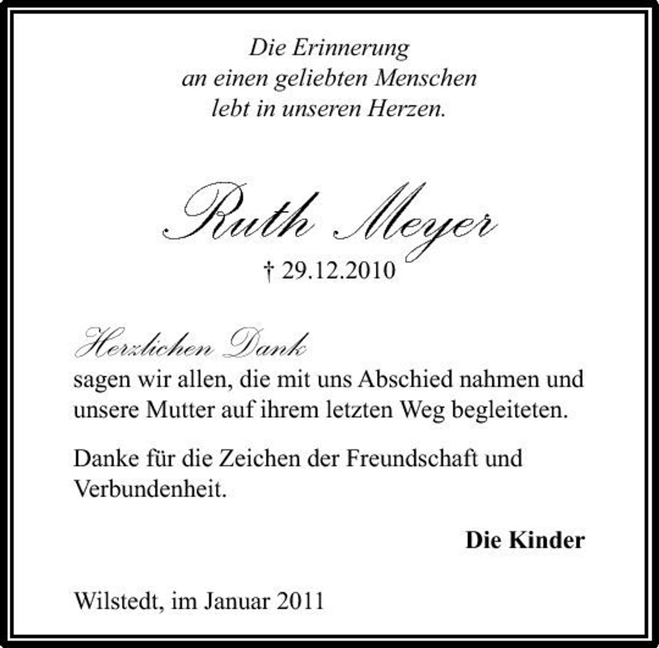 <p>Die Erinnerung an einen geliebten Menschen lebt in unseren Herzen.</p><p>Ruth Meyer<br />† 29.12.2010</p><p>Herzlichen Dank</p><p>sagen wir allen, die mit uns Abschied nahmen und unsere Mutter auf ihrem letzten Weg begleiteten. Danke für die Zeichen der Freundschaft und Verbundenheit. Die Kinder Wilstedt, im Januar 2011</p>