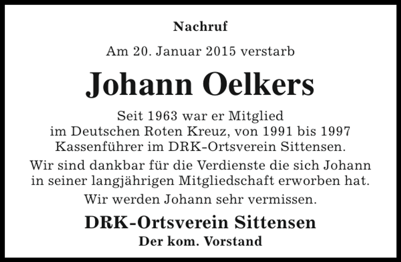 <p>Nachruf<br />Am 20. Januar 2015 verstarb</p><p>Johann Oelkers</p><p>Seit 1963 war er Mitglied<br />im Deutschen Roten Kreuz, von 1991 bis 1997<br />Kassenführer im DRK-Ortsverein Sittensen.<br />Wir sind dankbar für die Verdienste die sich Johann<br />in seiner langjährigen Mitgliedschaft erworben hat.<br />Wir werden Johann sehr vermissen.</p><p>DRK-Ortsverein Sittensen<br />Der kom. Vorstand</p>