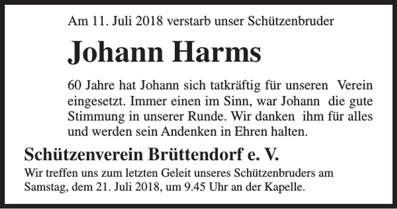 <p>Am 11. Juli 2018 verstarb unser Schützenbruder</p><p>Johann Harms<br />60 Jahre hat Johann sich tatkräftig für unseren Verein<br />eingesetzt. Immer einen im Sinn, war Johann die gute<br />Stimmung in unserer Runde. Wir danken ihm für alles<br />und werden sein Andenken in Ehren halten.</p><p>Schützenverein Brüttendorf e. V.</p><p>Wir treffen uns zum letzten Geleit unseres Schützenbruders am<br />Samstag, dem 21. Juli 2018, um 9.45 Uhr an der Kapelle.</p>