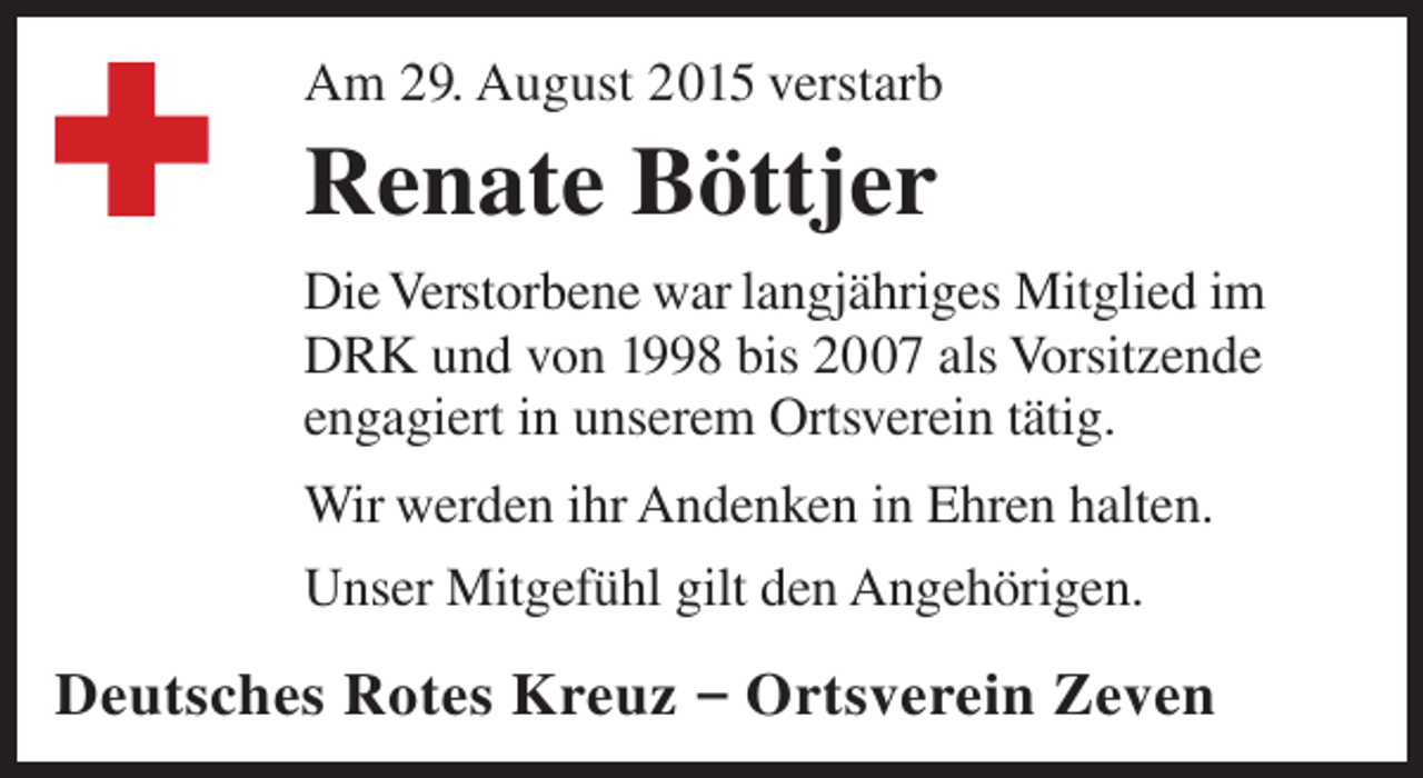 <p>Am 29. August 2015 verstarb</p><p>Renate Böttjer<br />Die Verstorbene war langjähriges Mitglied im<br />DRK und von 1998 bis 2007 als Vorsitzende<br />engagiert in unserem Ortsverein tätig.<br />Wir werden ihr Andenken in Ehren halten.<br />Unser Mitgefühl gilt den Angehörigen.</p><p>Deutsches Rotes Kreuz – Ortsverein Zeven</p>