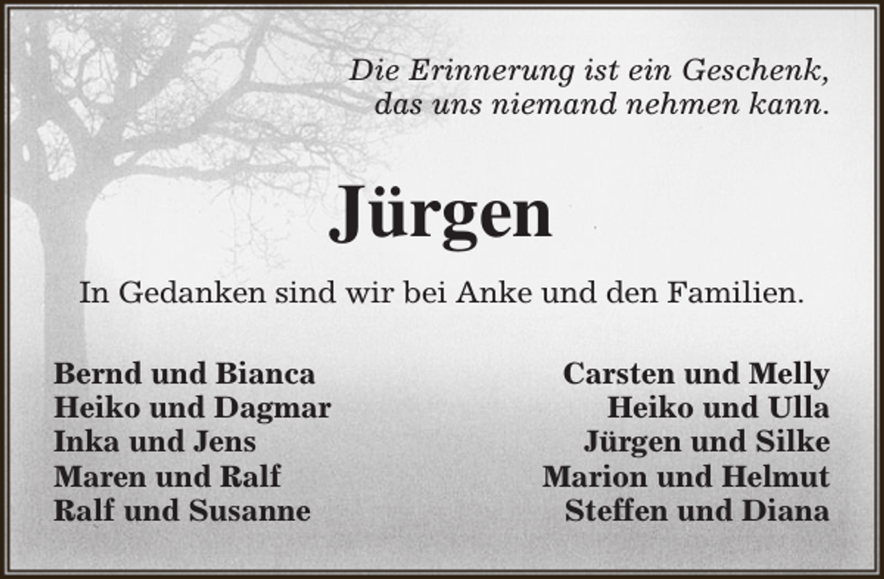 <p>Die Erinnerung ist ein Geschenk,<br />das uns niemand nehmen kann.</p><p>Jürgen<br />In Gedanken sind wir bei Anke und den Familien.<br />Bernd und Bianca<br />Heiko und Dagmar<br />Inka und Jens<br />Maren und Ralf<br />Ralf und Susanne</p><p>Carsten und Melly<br />Heiko und Ulla<br />Jürgen und Silke<br />Marion und Helmut<br />Steffen und Diana</p>