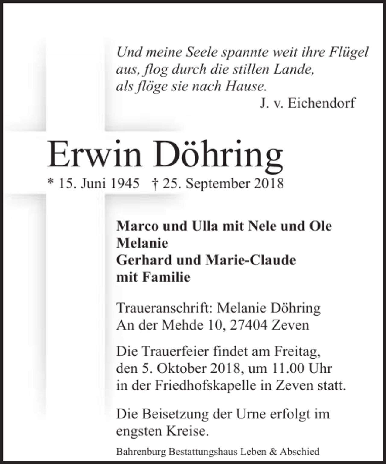 <p>Und meine Seele spannte weit ihre Flügel<br />aus, flog durch die stillen Lande,<br />als flöge sie nach Hause.<br />J. v. Eichendorf</p><p>Erwin Döhring</p><p>* 15. Juni 1945 † 25. September 2018<br />Marco und Ulla mit Nele und Ole<br />Melanie<br />Gerhard und Marie-Claude<br />mit Familie<br />Traueranschrift: Melanie Döhring<br />An der Mehde 10, 27404 Zeven<br />Die Trauerfeier findet am Freitag,<br />den 5. Oktober 2018, um 11.00 Uhr<br />in der Friedhofskapelle in Zeven statt.<br />Die Beisetzung der Urne erfolgt im<br />engsten Kreise.<br />Bahrenburg Bestattungshaus Leben &amp; Abschied</p>