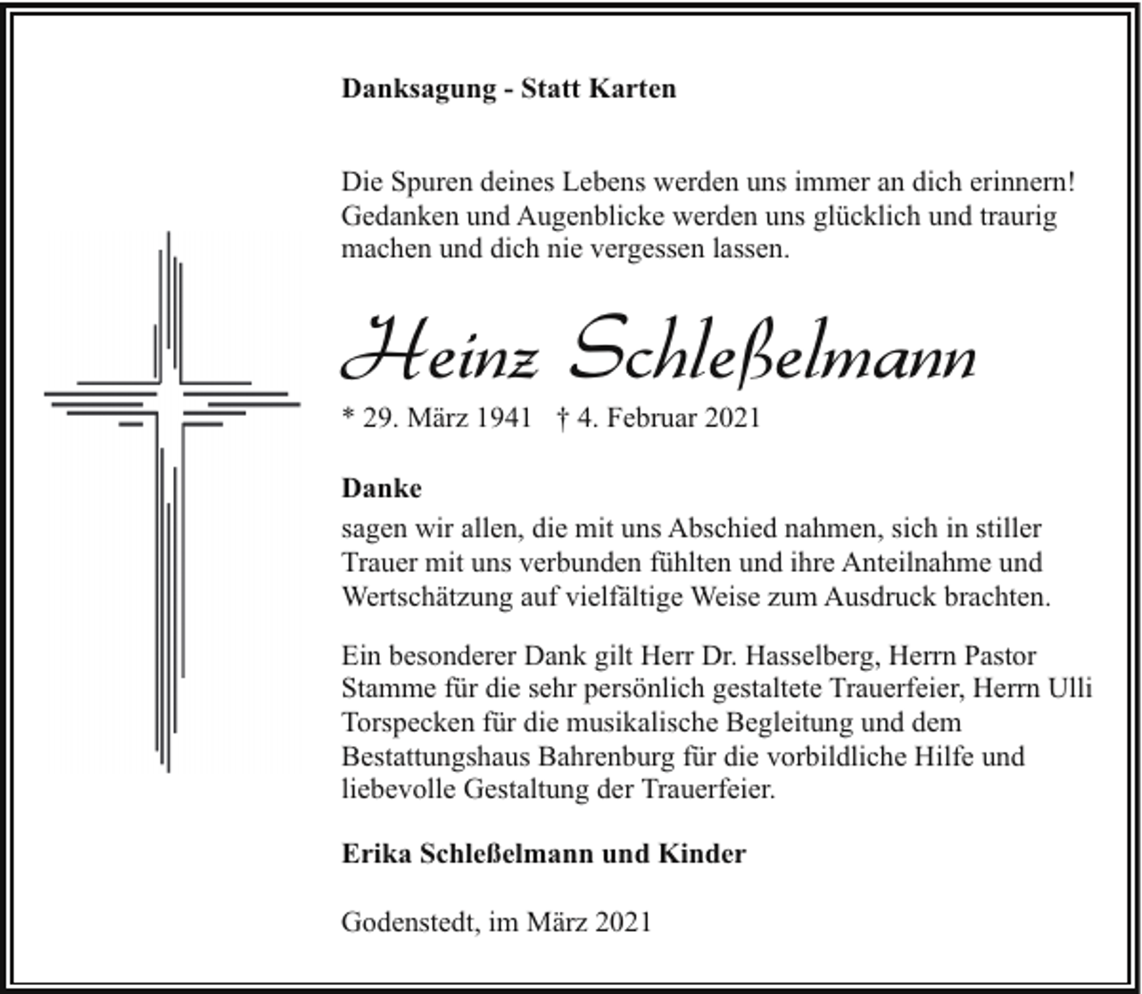 <p>Danksagung - Statt Karten<br />Die Spuren deines Lebens werden uns immer an dich erinnern!<br />Gedanken und Augenblicke werden uns glücklich und traurig<br />machen und dich nie vergessen lassen.</p><p>Heinz Schleßelmann</p><p>* 29. März 1941 † 4. Februar 2021</p><p>Danke<br />sagen wir allen, die mit uns Abschied nahmen, sich in stiller<br />Trauer mit uns verbunden fühlten und ihre Anteilnahme und<br />Wertschätzung auf vielfältige Weise zum Ausdruck brachten.<br />Ein besonderer Dank gilt Herr Dr. Hasselberg, Herrn Pastor<br />Stamme für die sehr persönlich gestaltete Trauerfeier, Herrn Ulli<br />Torspecken für die musikalische Begleitung und dem<br />Bestattungshaus Bahrenburg für die vorbildliche Hilfe und<br />liebevolle Gestaltung der Trauerfeier.<br />Erika Schleßelmann und Kinder<br />Godenstedt, im März 2021</p>
