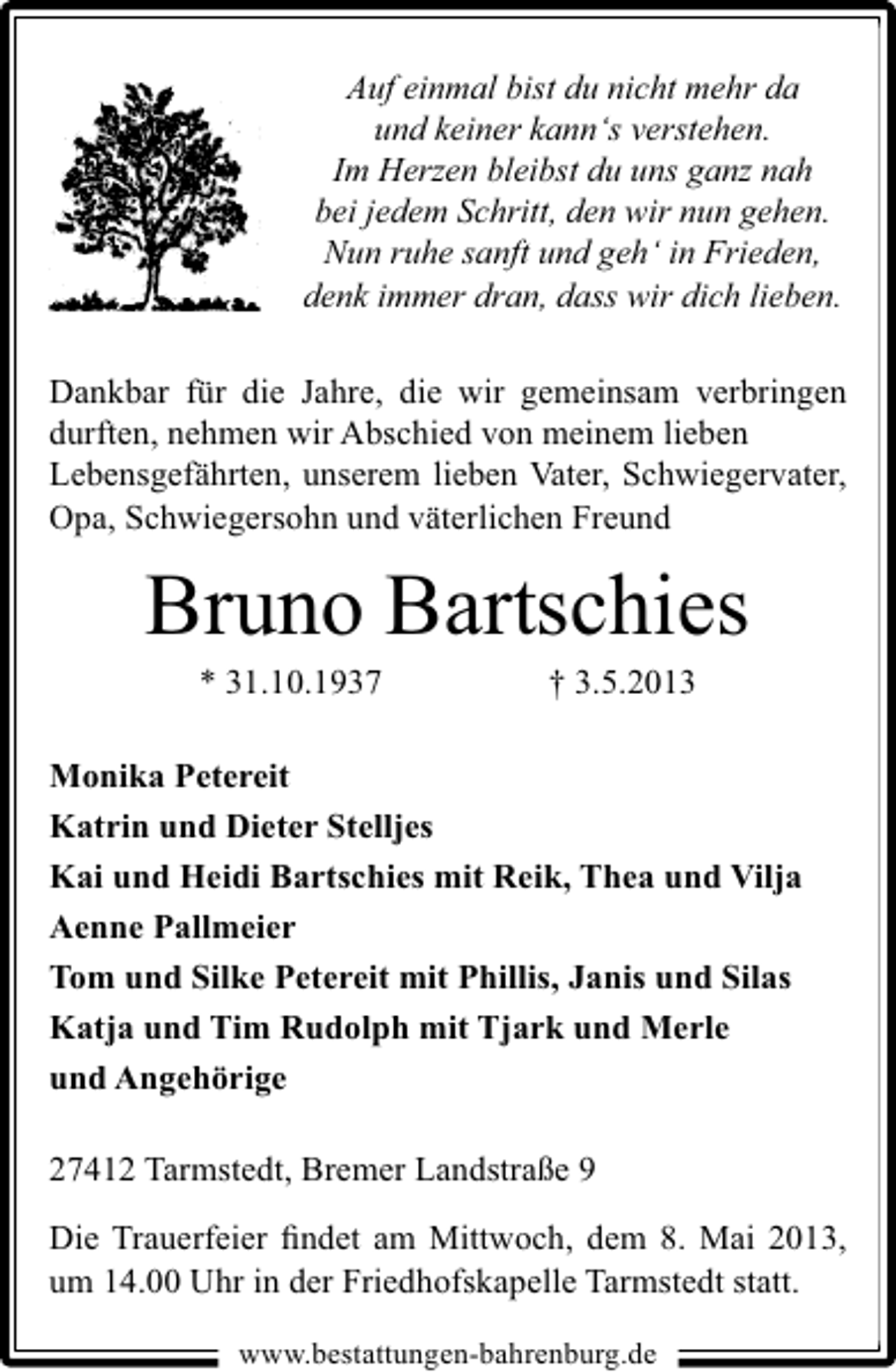 <p>Auf einmal bist du nicht mehr da<br />und keiner kann‘s verstehen.<br />Im Herzen bleibst du uns ganz nah<br />bei jedem Schritt, den wir nun gehen.<br />Nun ruhe sanft und geh‘ in Frieden,<br />denk immer dran, dass wir dich lieben.</p><p>Dankbar für die Jahre, die wir gemeinsam verbringen<br />durften, nehmen wir Abschied von meinem lieben<br />Lebensgefährten, unserem lieben Vater, Schwiegervater,<br />Opa, Schwiegersohn und väterlichen Freund</p><p>Bruno Bartschies<br />* 31.10.1937</p><p>† 3.5.2013</p><p>Monika Petereit<br />Katrin und Dieter Stelljes<br />Kai und Heidi Bartschies mit Reik, Thea und Vilja<br />Aenne Pallmeier<br />Tom und Silke Petereit mit Phillis, Janis und Silas<br />Katja und Tim Rudolph mit Tjark und Merle<br />und Angehörige<br />27412 Tarmstedt, Bremer Landstraße 9<br />Die Trauerfeier ﬁndet am Mittwoch, dem 8. Mai 2013,<br />um 14.00 Uhr in der Friedhofskapelle Tarmstedt statt.<br />www.bestattungen-bahrenburg.de</p>