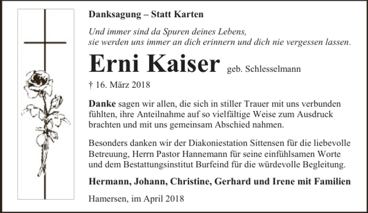 <p>Danksagung – Statt Karten<br />Und immer sind da Spuren deines Lebens,<br />sie werden uns immer an dich erinnern und dich nie vergessen lassen.</p><p>Erni Kaiser</p><p>geb. Schlesselmann</p><p>† 16. März 2018</p><p>Danke sagen wir allen, die sich in stiller Trauer mit uns verbunden<br />fühlten, ihre Anteilnahme auf so vielfältige Weise zum Ausdruck<br />brachten und mit uns gemeinsam Abschied nahmen.<br />Besonders danken wir der Diakoniestation Sittensen für die liebevolle<br />Betreuung, Herrn Pastor Hannemann für seine einfühlsamen Worte<br />und dem Bestattungsinstitut Burfeind für die würdevolle Begleitung.</p><p>Hermann, Johann, Christine, Gerhard und Irene mit Familien<br />Hamersen, im April 2018</p>