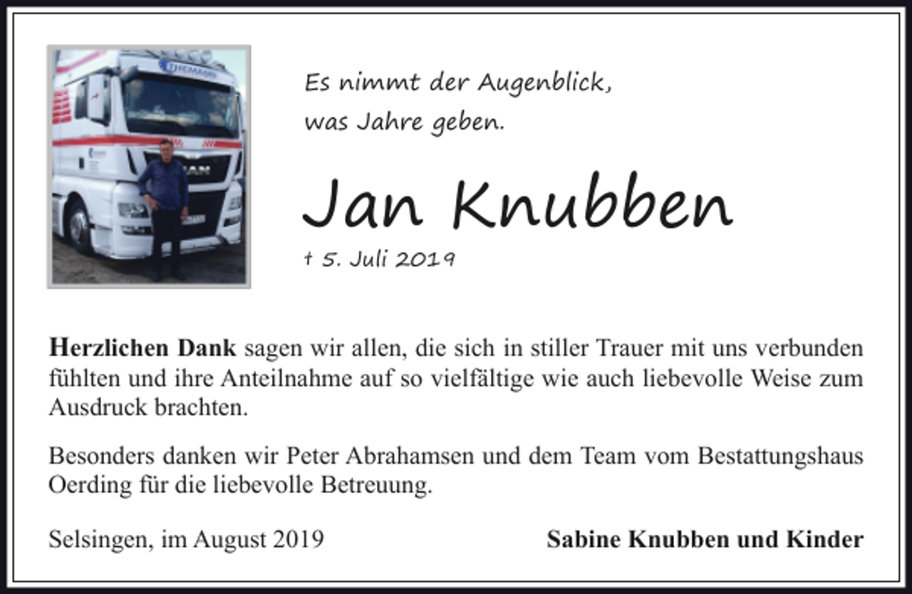 <p>Es nimmt der Augenblick,<br />was Jahre geben.</p><p>Jan Knubben<br />† 5. Juli 2019</p><p>Herzlichen Dank sagen wir allen, die sich in stiller Trauer mit uns verbunden</p><p>fühlten und ihre Anteilnahme auf so vielfältige wie auch liebevolle Weise zum<br />Ausdruck brachten.<br />Besonders danken wir Peter Abrahamsen und dem Team vom Bestattungshaus<br />Oerding für die liebevolle Betreuung.<br />Selsingen, im August 2019</p><p>Sabine Knubben und Kinder</p>