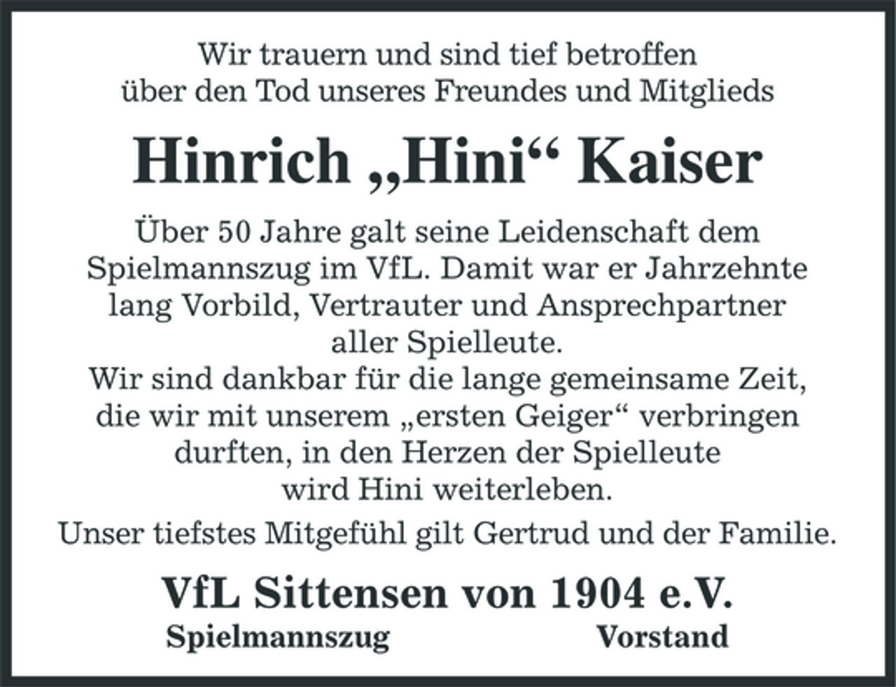 <p>Wir trauern und sind tief betroffen über den Tod unseres Freundes und Mitglieds</p><p>Hinrich „Hini“ Kaiser<br />Über 50 Jahre galt seine Leidenschaft dem Spielmannszug im VfL. Damit war er Jahrzehnte lang Vorbild, Vertrauter und Ansprechpartner aller Spielleute. Wir sind dankbar für die lange gemeinsame Zeit, die wir mit unserem „ersten Geiger“ verbringen durften, in den Herzen der Spielleute wird Hini weiterleben. Unser tiefstes Mitgefühl gilt Gertrud und der Familie.</p><p>VfL Sittensen von 1904 e.V.<br />Spielmannszug Vorstand</p>