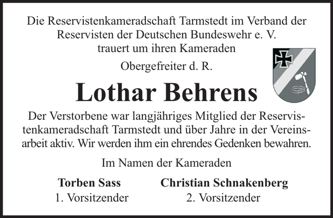 <p>Die Reservistenkameradschaft Tarmstedt im Verband der<br />Reservisten der Deutschen Bundeswehr e. V.<br />trauert um ihren Kameraden<br />Obergefreiter d. R.</p><p>Lothar Behrens</p><p>Der Verstorbene war langjähriges Mitglied der Reservistenkameradschaft Tarmstedt und über Jahre in der Vereinsarbeit aktiv. Wir werden ihm ein ehrendes Gedenken bewahren.<br />Im Namen der Kameraden<br />Torben Sass<br />1. Vorsitzender</p><p>Christian Schnakenberg<br />2. Vorsitzender</p>