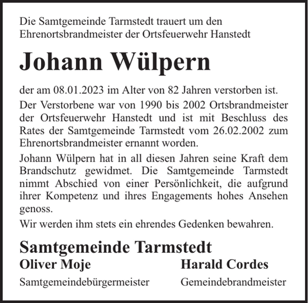 <p>Die Samtgemeinde Tarmstedt trauert um den<br />Ehrenortsbrandmeister der Ortsfeuerwehr Hanstedt</p><p>Johann Wülpern<br />der am 08.01.2023 im Alter von 82 Jahren verstorben ist.<br />Der Verstorbene war von 1990 bis 2002 Ortsbrandmeister<br />der Ortsfeuerwehr Hanstedt und ist mit Beschluss des<br />Rates der Samtgemeinde Tarmstedt vom 26.02.2002 zum<br />Ehrenortsbrandmeister ernannt worden.<br />Johann Wülpern hat in all diesen Jahren seine Kraft dem<br />Brandschutz gewidmet. Die Samtgemeinde Tarmstedt<br />nimmt Abschied von einer Persönlichkeit, die aufgrund<br />ihrer Kompetenz und ihres Engagements hohes Ansehen<br />genoss.<br />Wir werden ihm stets ein ehrendes Gedenken bewahren.</p><p>Samtgemeinde Tarmstedt<br />Oliver Moje</p><p>Harald Cordes</p><p>Samtgemeindebürgermeister</p><p>Gemeindebrandmeister</p>
