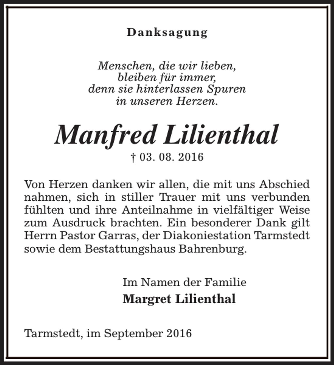 <p>Danksagung<br />Menschen, die wir lieben,<br />bleiben für immer,<br />denn sie hinterlassen Spuren<br />in unseren Herzen.</p><p>Manfred Lilienthal<br />† 03. 08. 2016</p><p>Von Herzen danken wir allen, die mit uns Abschied<br />nahmen, sich in stiller Trauer mit uns verbunden<br />fühlten und ihre Anteilnahme in vielfältiger Weise<br />zum Ausdruck brachten. Ein besonderer Dank gilt<br />Herrn Pastor Garras, der Diakoniestation Tarmstedt<br />sowie dem Bestattungshaus Bahrenburg.<br />Im Namen der Familie</p><p>Margret Lilienthal<br />Tarmstedt, im September 2016</p>