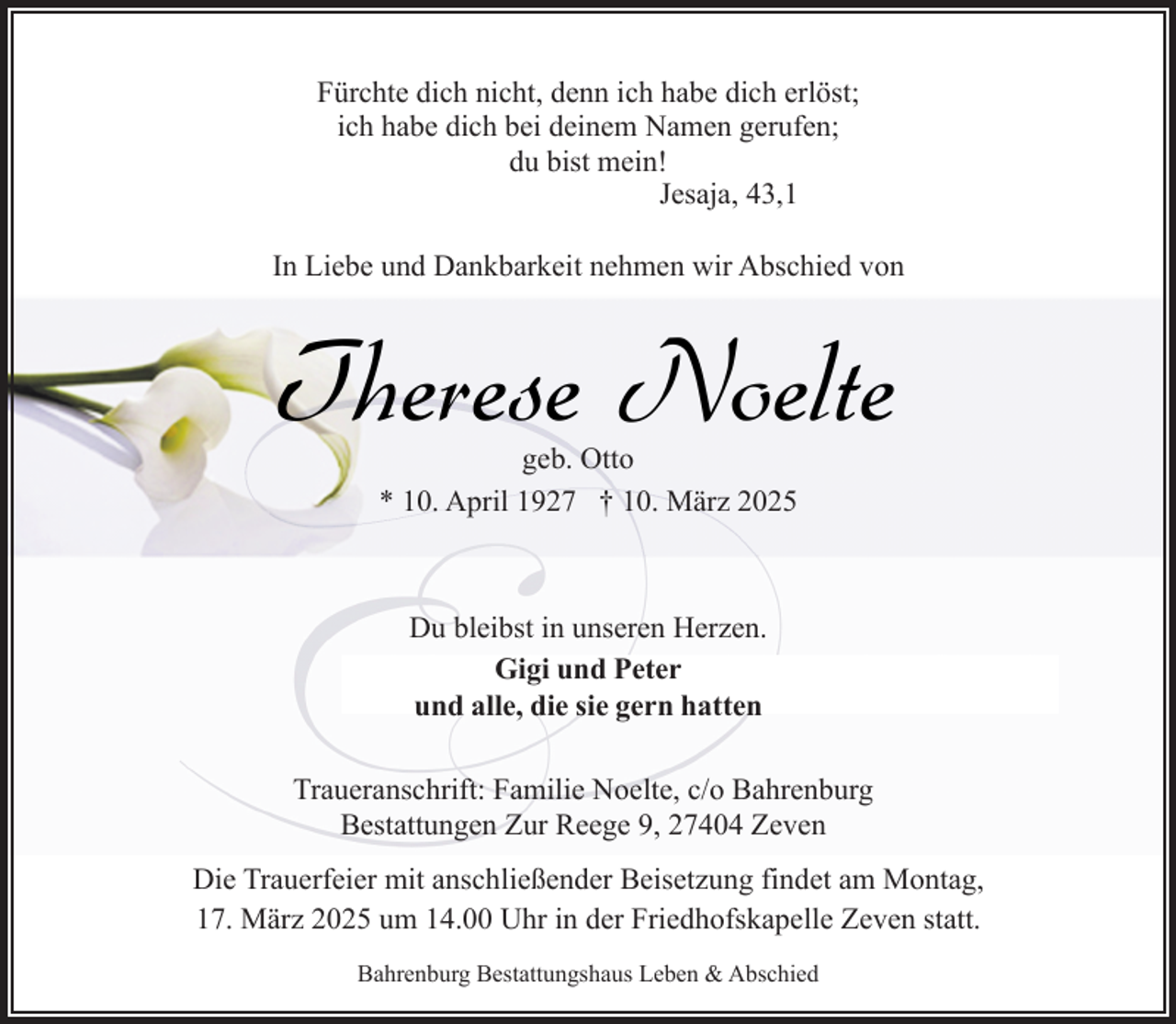 <p>Fürchte dich nicht, denn ich habe dich erlöst;<br />ich habe dich bei deinem Namen gerufen;<br />du bist mein!<br />Jesaja, 43,1<br />In Liebe und Dankbarkeit nehmen wir Abschied von</p><p>Therese Noelte<br />geb. Otto<br />* 10. April 1927 † 10. März 2025</p><p>Du bleibst in unseren Herzen.<br />Gigi und Peter<br />und alle, die sie gern hatten<br />Traueranschrift: Familie Noelte, c/o Bahrenburg<br />Bestattungen Zur Reege 9, 27404 Zeven<br />Die Trauerfeier mit anschließender Beisetzung findet am Montag,<br />17. März 2025 um 14.00 Uhr in der Friedhofskapelle Zeven statt.<br />Bahrenburg Bestattungshaus Leben &amp; Abschied</p>