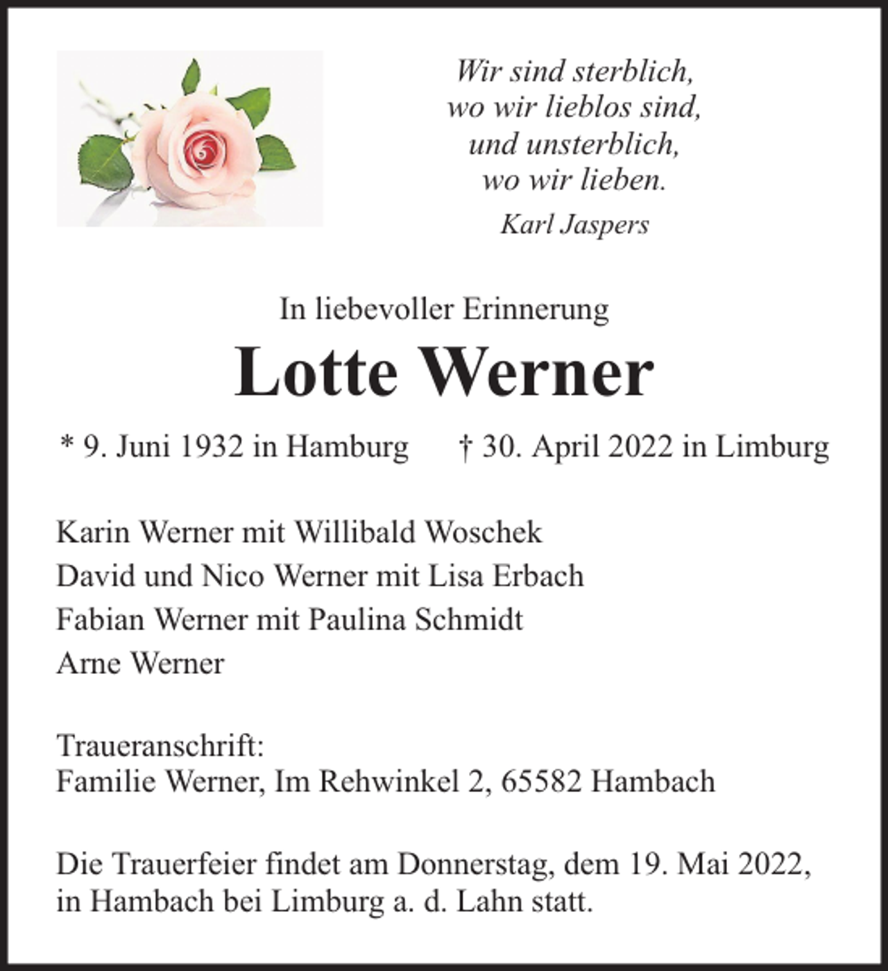 <p>Wir sind sterblich,<br />wo wir lieblos sind,<br />und unsterblich,<br />wo wir lieben.<br />Karl Jaspers</p><p>In liebevoller Erinnerung</p><p>Lotte Werner<br />* 9. Juni 1932 in Hamburg</p><p>† 30. April 2022 in Limburg</p><p>Karin Werner mit Willibald Woschek<br />David und Nico Werner mit Lisa Erbach<br />Fabian Werner mit Paulina Schmidt<br />Arne Werner<br />Traueranschrift:<br />Familie Werner, Im Rehwinkel 2, 65582 Hambach<br />Die Trauerfeier findet am Donnerstag, dem 19. Mai 2022,<br />in Hambach bei Limburg a. d. Lahn statt.</p>