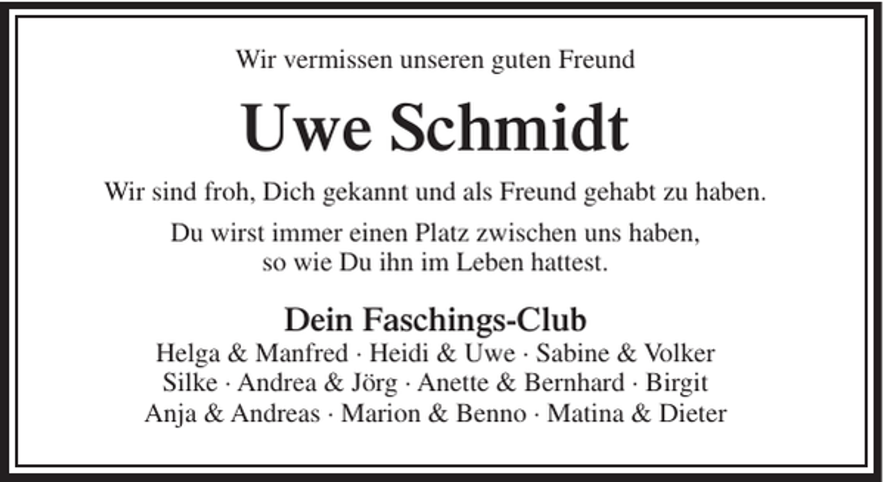 <p>Wir vermissen unseren guten Freund</p><p>Uwe Schmidt<br />Wir sind froh, Dich gekannt und als Freund gehabt zu haben.<br />Du wirst immer einen Platz zwischen uns haben,<br />so wie Du ihn im Leben hattest.</p><p>Dein Faschings-Club<br />Helga &amp; Manfred · Heidi &amp; Uwe · Sabine &amp; Volker<br />Silke · Andrea &amp; Jörg · Anette &amp; Bernhard · Birgit<br />Anja &amp; Andreas · Marion &amp; Benno · Matina &amp; Dieter</p>