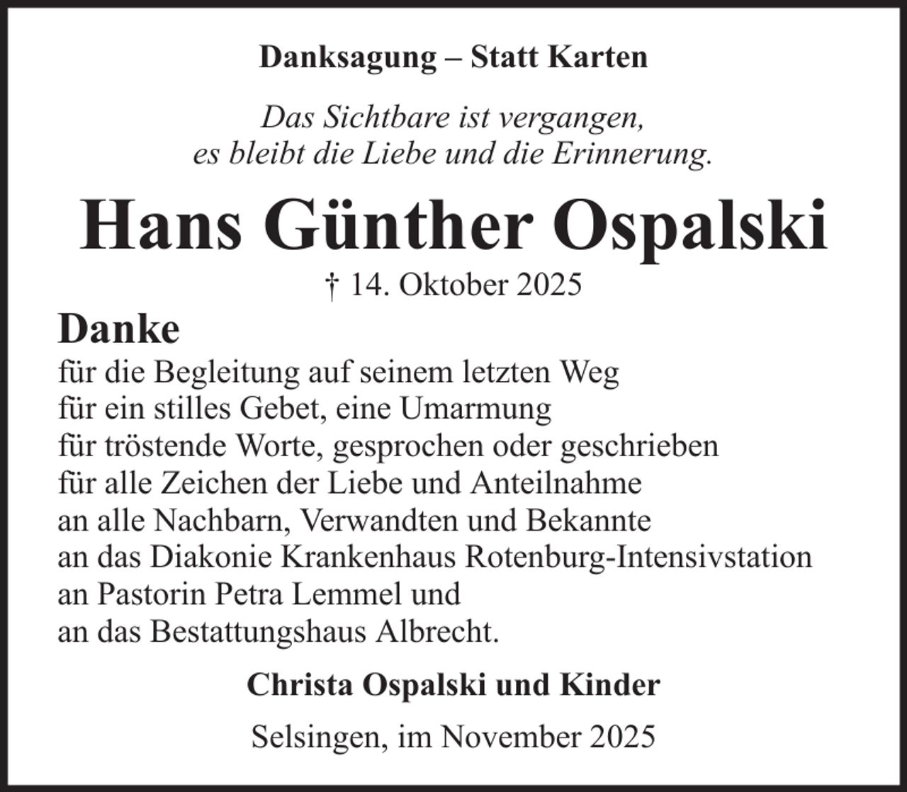 <p>Danksagung – Statt Karten<br />Das Sichtbare ist vergangen,<br />es bleibt die Liebe und die Erinnerung.</p><p>Hans Günther Ospalski<br />Danke</p><p>† 14. Oktober 2025</p><p>für die Begleitung auf seinem letzten Weg<br />für ein stilles Gebet, eine Umarmung<br />für tröstende Worte, gesprochen oder geschrieben<br />für alle Zeichen der Liebe und Anteilnahme<br />an alle Nachbarn, Verwandten und Bekannte<br />an das Diakonie Krankenhaus Rotenburg-Intensivstation<br />an Pastorin Petra Lemmel und<br />an das Bestattungshaus Albrecht.<br />Christa Ospalski und Kinder<br />Selsingen, im November 2025</p>