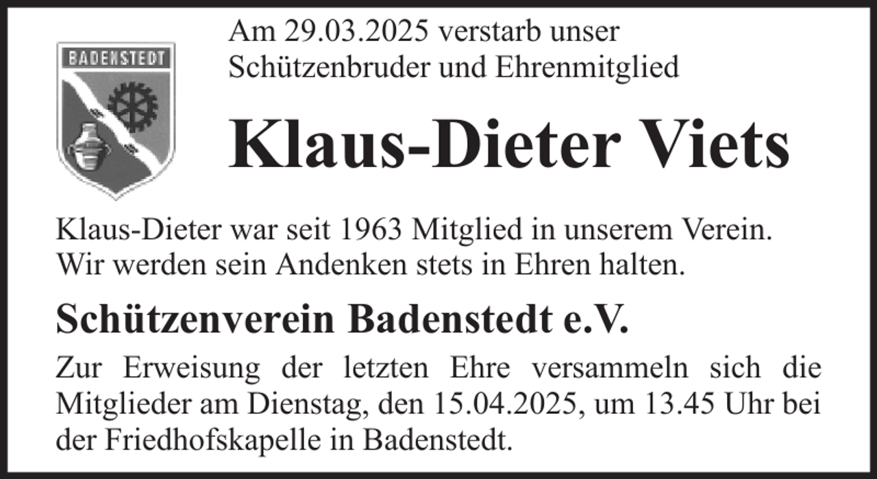 <p>Am 29.03.2025 verstarb unser<br />Schützenbruder und Ehrenmitglied</p><p>Klaus-Dieter Viets<br />Klaus-Dieter war seit 1963 Mitglied in unserem Verein.<br />Wir werden sein Andenken stets in Ehren halten.</p><p>Schützenverein Badenstedt e.V.<br />Zur Erweisung der letzten Ehre versammeln sich die<br />Mitglieder am Dienstag, den 15.04.2025, um 13.45 Uhr bei<br />der Friedhofskapelle in Badenstedt.</p>