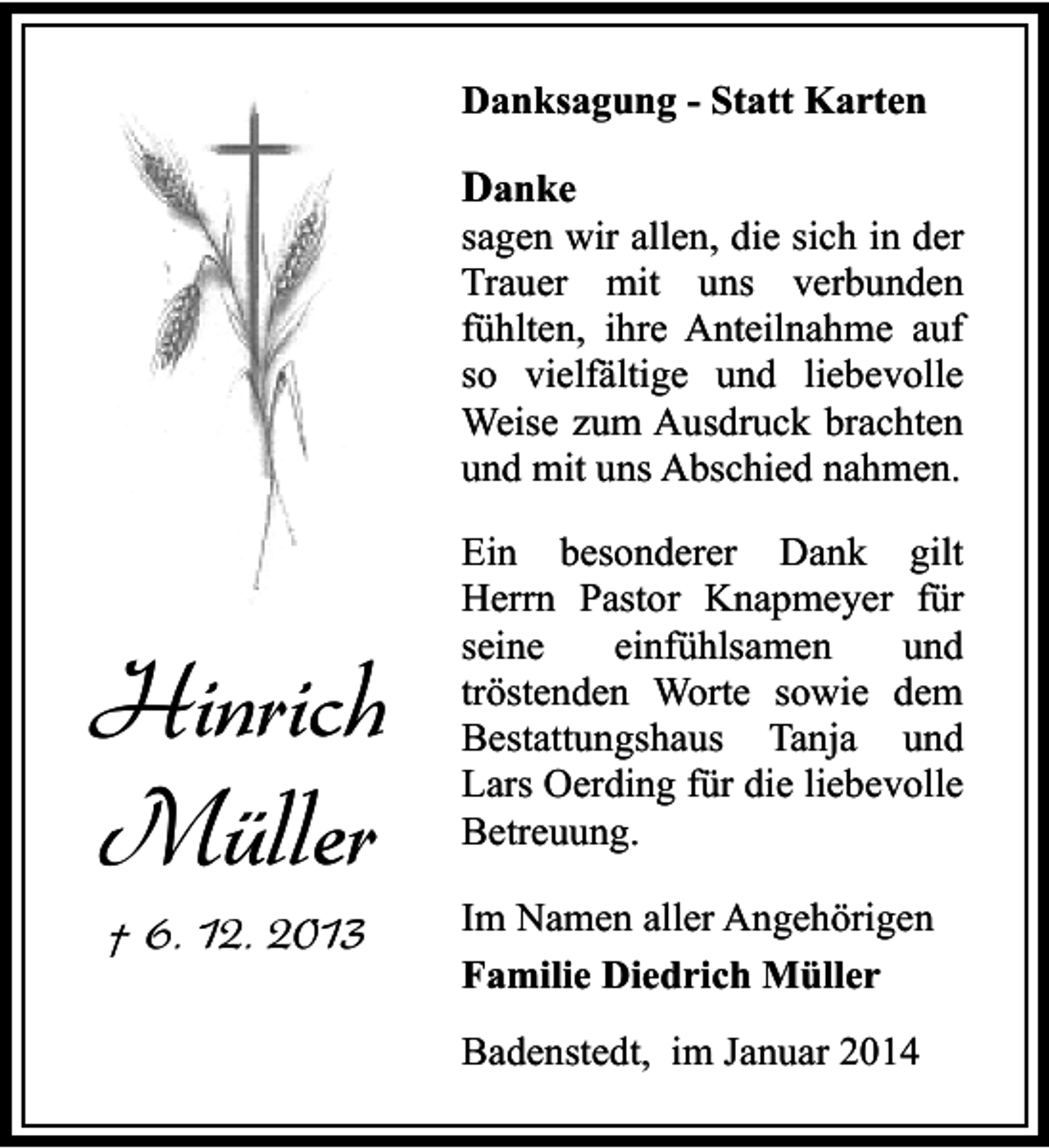 <p>Danksagung - Statt Karten</p><p>Danke</p><p>sagen wir allen, die sich in der<br />Trauer mit uns verbunden<br />fühlten, ihre Anteilnahme auf<br />so vielfältige und liebevolle<br />Weise zum Ausdruck brachten<br />und mit uns Abschied nahmen.</p><p>Hinrich<br />Müller<br />† 6. 12. 2013</p><p>Ein besonderer Dank gilt<br />Herrn Pastor Knapmeyer für<br />seine<br />einfühlsamen<br />und<br />tröstenden Worte sowie dem<br />Bestattungshaus Tanja und<br />Lars Oerding für die liebevolle<br />Betreuung.<br />Im Namen aller Angehörigen<br />Familie Diedrich Müller<br />Badenstedt, im Januar 2014</p>