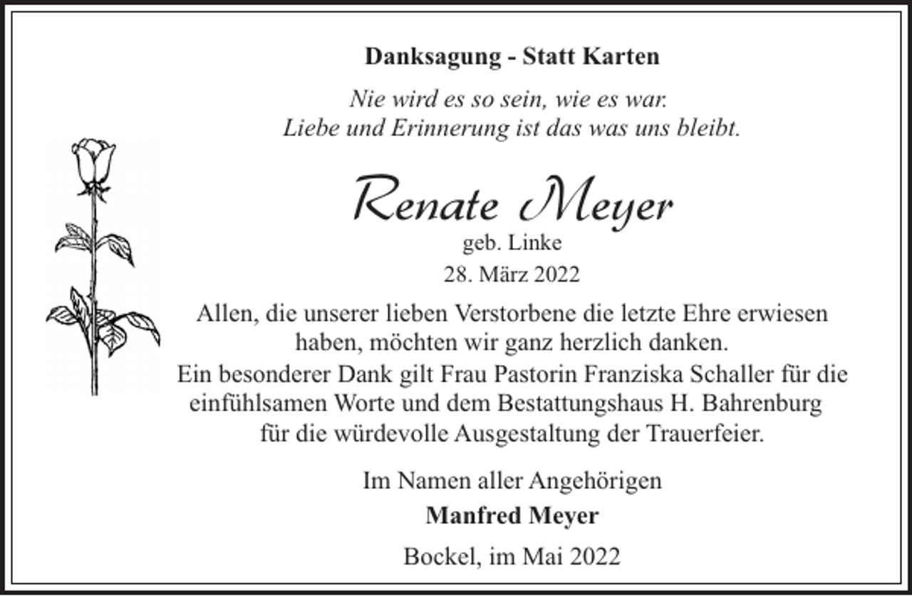 <p>Danksagung - Statt Karten<br />Nie wird es so sein, wie es war.<br />Liebe und Erinnerung ist das was uns bleibt.</p><p>Renate Meyer<br />geb. Linke<br />28. März 2022</p><p>Allen, die unserer lieben Verstorbene die letzte Ehre erwiesen<br />haben, möchten wir ganz herzlich danken.<br />Ein besonderer Dank gilt Frau Pastorin Franziska Schaller für die<br />einfühlsamen Worte und dem Bestattungshaus H. Bahrenburg<br />für die würdevolle Ausgestaltung der Trauerfeier.<br />Im Namen aller Angehörigen<br />Manfred Meyer<br />Bockel, im Mai 2022</p>