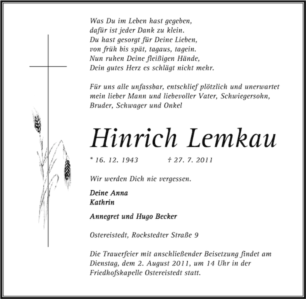 <p>Was Du im Leben hast gegeben,<br />dafür ist jeder Dank zu klein.<br />Du hast gesorgt für Deine Lieben,<br />von früh bis spät, tagaus, tagein.<br />Nun ruhen Deine fleißigen Hände,<br />Dein gutes Herz es schlägt nicht mehr.<br />Für uns alle unfassbar, entschlief plötzlich und unerwartet<br />mein lieber Mann und liebevoller Vater, Schwiegersohn,<br />Bruder, Schwager und Onkel</p><p>Hinrich Lemkau<br />* 16. 12. 1943</p><p>† 27. 7. 2011</p><p>Wir werden Dich nie vergessen.<br />Deine Anna<br />Kathrin<br />Kathrin<br />Annegret und Hugo Becker<br />Ostereistedt, Rockstedter Straße 9<br />Die Trauerfeier mit anschließender Beisetzung findet am<br />Dienstag, dem 2. August 2011, um 14 Uhr in der<br />Friedhofskapelle Ostereistedt statt.</p>
