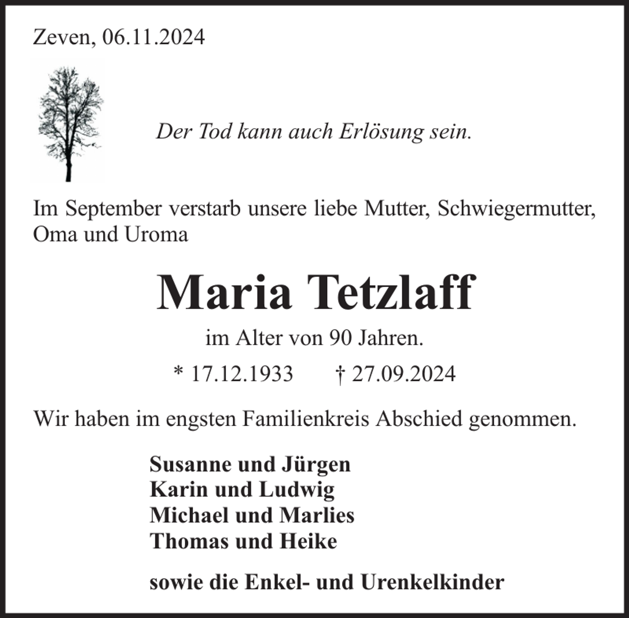 <p>Zeven, 06.11.2024</p><p>Der Tod kann auch Erlösung sein.<br />Im September verstarb unsere liebe Mutter, Schwiegermutter,<br />Oma und Uroma</p><p>Maria Tetzlaff<br />im Alter von 90 Jahren.</p><p>* 17.12.1933</p><p>† 27.09.2024</p><p>Wir haben im engsten Familienkreis Abschied genommen.<br />Susanne und Jürgen<br />Karin und Ludwig<br />Michael und Marlies<br />Thomas und Heike<br />sowie die Enkel- und Urenkelkinder</p>
