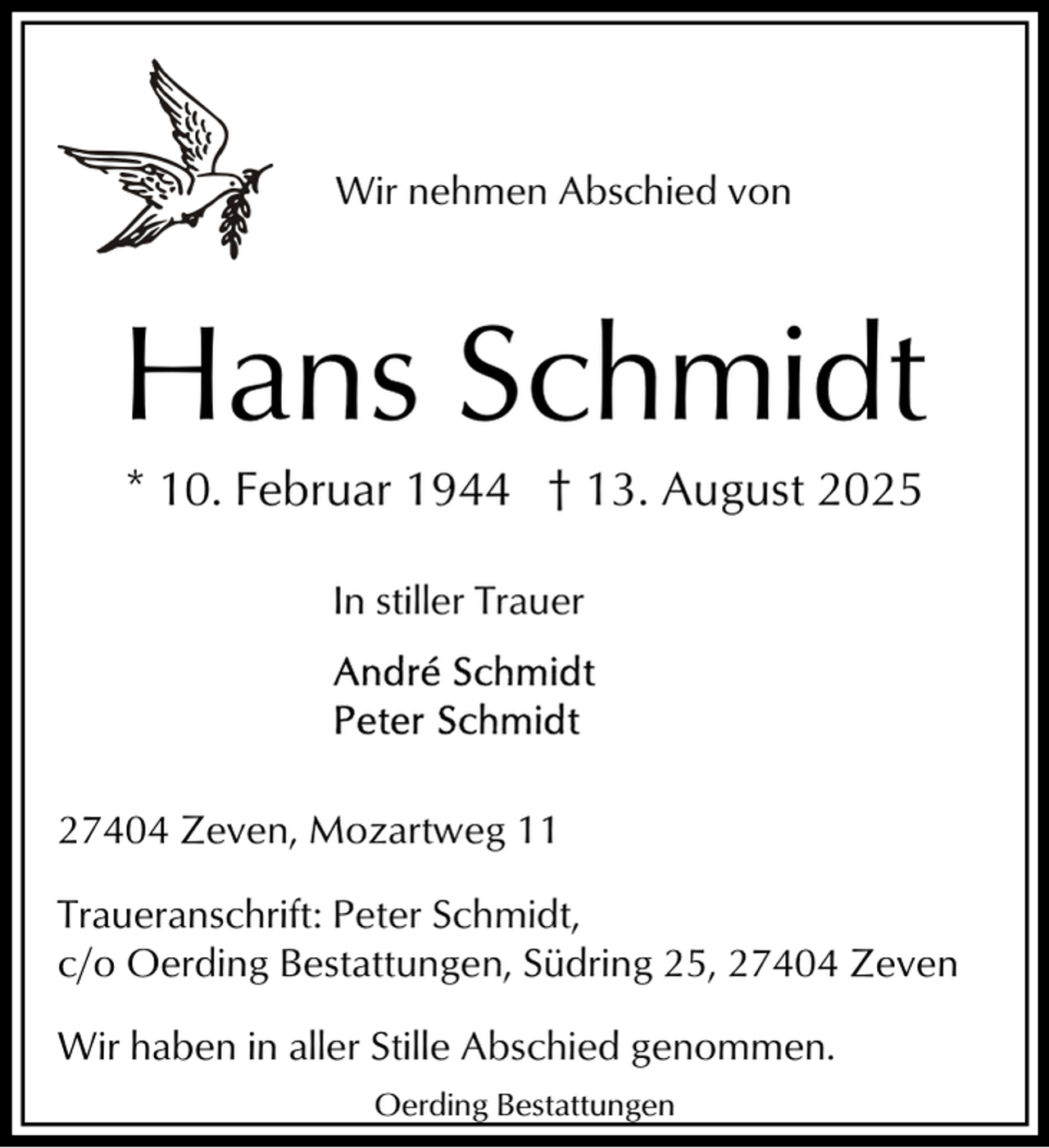 <p>Wir nehmen Abschied von</p><p>Hans Schmidt<br />* 10. Februar 1944 † 13. August 2025<br />In stiller Trauer</p><p>27404 Zeven, Mozartweg 11<br />Traueranschrift: Peter Schmidt,<br />c/o Oerding Bestattungen, Südring 25, 27404 Zeven<br />Wir haben in aller Stille Abschied genommen.<br />Oerding Bestattungen</p>