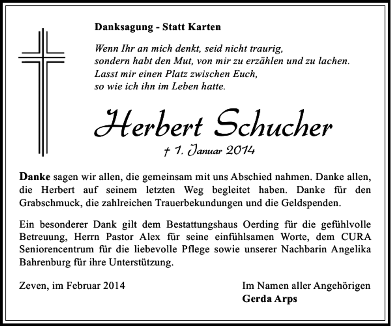 <p>Danksagung - Statt Karten<br />Wenn Ihr an mich denkt, seid nicht traurig,<br />sondern habt den Mut, von mir zu erzählen und zu lachen.<br />Lasst mir einen Platz zwischen Euch,<br />so wie ich ihn im Leben hatte.</p><p>Herbert Schucher<br />† 1. Januar 2014</p><p>Danke sagen wir allen, die gemeinsam mit uns Abschied nahmen. Danke allen,<br />die Herbert auf seinem letzten Weg begleitet haben. Danke für den<br />Grabschmuck, die zahlreichen Trauerbekundungen und die Geldspenden.</p><p>Ein besonderer Dank gilt dem Bestattungshaus Oerding für die gefühlvolle<br />Betreuung, Herrn Pastor Alex für seine einfühlsamen Worte, dem CURA<br />Seniorencentrum für die liebevolle Pflege sowie unserer Nachbarin Angelika<br />Bahrenburg für ihre Unterstützung.<br />Zeven, im Februar 2014</p><p>Im Namen aller Angehörigen<br />Gerda Arps</p>