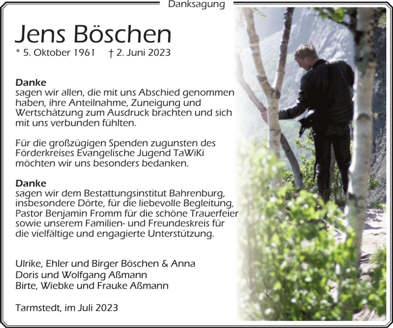 <p>Danksagung</p><p>Jens Böschen<br />* 5. Oktober 1961</p><p>† 2. Juni 2023</p><p>Danke<br />sagen wir allen, die mit uns Abschied genommen<br />n<br />haben, ihre Anteilnahme, Zuneigung und<br />Wertschätzung zum Ausdruck brachten und sich<br />h<br />mit uns verbunden fühlten.<br />Für die großzügigen Spenden zugunsten des<br />Förderkreises Evangelische Jugend TaWiKi<br />möchten wir uns besonders bedanken.<br />Danke<br />sagen wir dem Bestattungsinstitut Bahrenburg,<br />insbesondere Dörte, für die liebevolle Begleitung<br />g,<br />Pastor Benjamin Fromm für die schöne Trauerfeie<br />sowie unserem Familien- und Freundeskreis für<br />die vielfältige und engagierte Unterstützung.<br />Ulrike, Ehler und Birger Böschen &amp; Anna<br />Doris und Wolfgang Aßmann<br />Birte, Wiebke und Frauke Aßmann<br />Tarmstedt, im Juli 2023</p>